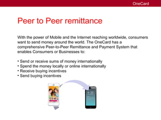 Peer to Peer remittance
With the power of Mobile and the Internet reaching worldwide, consumers
want to send money around the world. The OneCard has a
comprehensive Peer-to-Peer Remittance and Payment System that
enables Consumers or Businesses to:
• Send or receive sums of money internationally
• Spend the money locally or online internationally
• Receive buying incentives
• Send buying incentives
OneCard
 
