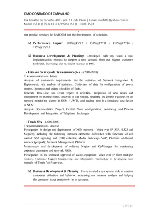 CAIOCONRADODECARVALHO
Rua Ronaldo de Carvalho, 400 – Apt. 11 - São Paulo | E-mail: caiofei03@yahoo.com.br
Mobile +55 (11) 99323-8133 / Phone +55 (11) 3586-1593
-
2 | P a g e
that provide services for RAICOM and the development of schedules.
 Performance Impact: 105%@FY'12 / 135%@FY'13 / 110%@FY'14 /
115%@FY'15
 Business Development & Planning: Developed with my team a new
implementation process to support a new demand from our biggest customer
Embratel, increasing our recorrent revenue in 50%.
- Ericsson Serviços de Telecomunicações – (2007-2008)
Telecommunications Intern.
Analysis of customer’s requirements for the activities of Network Integration &
Deployment, risk analysis of activities, Confection of data for configuration of power
stations, generate and update checklist of faults.
Generate Time-Line and Event report of activities, integration of new nodes and
enlargement of existing nodes, analysis of call routing, updating the control Features of the
network monitoring alarms in GSM / UMTS, and loading tests in a simulated and design
of NCS.
Analysis Documentation Project, Central Phone configuration, monitoring and Process
Development and Integration of Telephone Exchanges.
- Tmais S/A – (2006-2008)
Telecommunications Analyst.
Participation in design and deployment of NGN network - Voice over IP (SIP, H.323 and
Megaco), including the following network elements: Softswitch with functions of call
control, SS7 signaling and CDR collector, Media Gateways VoIP; Platform additiona l
services (prepaid); Network Management Platform
Maintenance and development of software Nagios and OpManager for monitoring
corporate customers and network NGN.
Participation in the technical approval of access equipment Voice over IP from multiple
vendors. Technical Support Engineering and Information Technology in developing user
manuals of Tmais VoIP services.
 Business Development & Planning: I have created a new system able to monitor
customers utilization and behavior, increasing our business analysis and helping
the company to act proactively in to accounts.
 