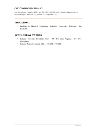 CAIOCONRADODECARVALHO
Rua Ronaldo de Carvalho, 400 – Apt. 11 - São Paulo | E-mail: caiofei03@yahoo.com.br
Mobile +55 (11) 99323-8133 / Phone +55 (11) 3586-1593
-
3 | P a g e
EDUCATION:
 Bachelor in Electrical Engineering, Industrial Engineering University, São
Paulo/BR
ACCOLADES & AWARDS
 Extreme Networks President’s Club – FY 2013 (Los Angeles) / FY 2015
(Barcelona)
 Extreme Networks Summit Club – FY 2012 / FY 2014
 
