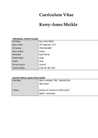 Curriculum Vitae
Kerry-Anne Meikle
PERSONAL PARTICULARS
Full Name Kerry-Anne Meikle
Date of Birth 24th
September 1977
ID Number 7709240026087
Place of Birth Durban
Nationality South African
Marital Status Single
Health Good
Drivers Licence Code 08
Contact Details (Cell) 082 469 1605
EDUCATION & QUALIFICATIONS
Secondary Matric exemption 1995, Westville Girls
High School.
Tertiary Bachelor of Commerce, UNISA (2007)
NQF05 : Real Estate
 