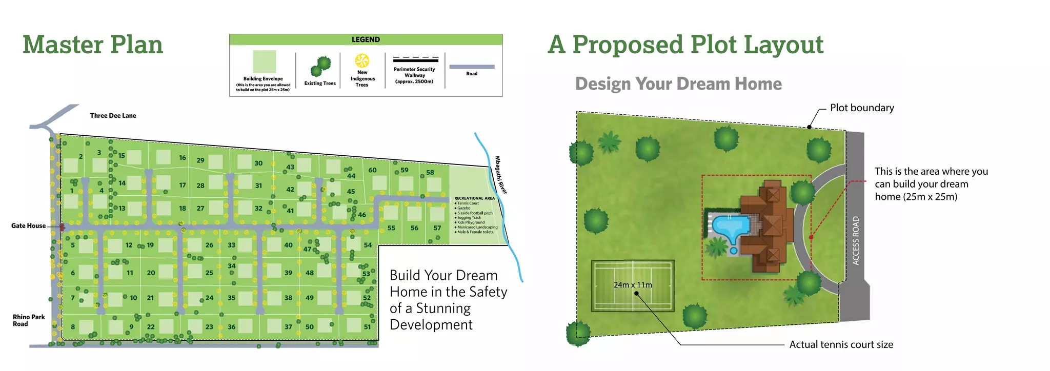 Master Plan A Proposed Plot Layout
Build Your Dream
Home in the Safety
of a Stunning
Development
Design Your Dream Home
1
2
3
4
5
6
7
8
12
11
10
9
13
14
15
18
17
16
19
20
21
22
26
25
24
23
27
28
29
32
31
30
33
34
35
36
40
39
38
37
41
42
43
46
45
44
47
48
49
50
53
52
51
55 56 57
59 5860
Rhino Park
Road
Gate House
Three Dee Lane
54
13
pitch
MbagathiRiver
LEGEND
Road
Existing Trees
New
Indigenous
Trees
Building Envelope
Perimeter Security
Walkway
(approx. 2500m)
(this is the area you are allowed
to build on the plot 25m x 25m)
 