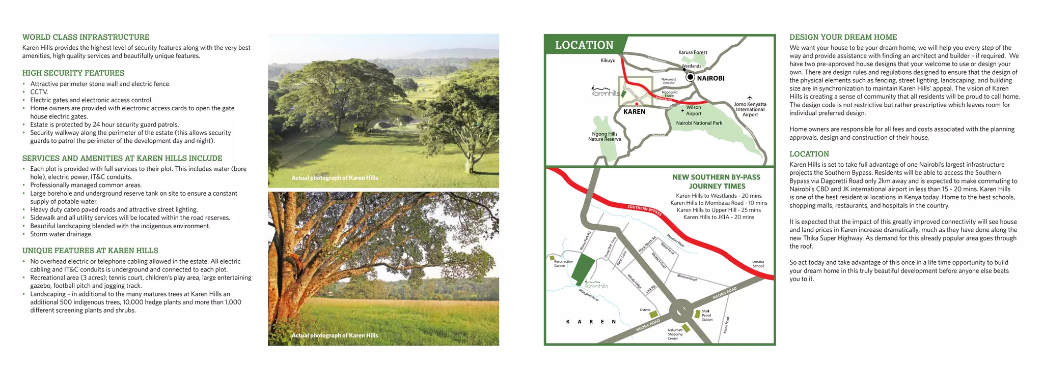 World Class Infrastructure
Karen Hills provides the highest level of security features along with the very best
amenities, high quality services and beautifully unique features.
High Security Features
•	 Attractive perimeter stone wall and electric fence.
•	CCTV.
•	 Electric gates and electronic access control.
•	 Home owners are provided with electronic access cards to open the gate		
	 house electric gates.
•	 Estate is protected by 24 hour security guard patrols.
•	 Security walkway along the perimeter of the estate (this allows security 		
	 guards to patrol the perimeter of the development day and night).
Services and amenities at Karen Hills include
•	 Each plot is provided with full services to their plot. This includes water (bore	
	 hole), electric power, IT&C conduits.
•	 Professionally managed common areas.
•	 Large borehole and underground reserve tank on site to ensure a constant
	 supply of potable water.
•	 Heavy duty cabro paved roads and attractive street lighting.
•	 Sidewalk and all utility services will be located within the road reserves.
•	 Beautiful landscaping blended with the indigenous environment.
•	 Storm water drainage.
Unique features at Karen Hills
•	 No overhead electric or telephone cabling allowed in the estate. All electric 		
	 cabling and IT&C conduits is underground and connected to each plot.
•	 Recreational area (3 acres); tennis court, children’s play area, large entertaining 	
	 gazebo, football pitch and jogging track.
•	 Landscaping – in additional to the many matures trees at Karen Hills an
	 additional 500 indigenous trees, 10,000 hedge plants and more than 1,000 		
	 different screening plants and shrubs.
Design your dream home
We want your house to be your dream home, we will help you every step of the
way and provide assistance with finding an architect and builder – if required. We
have two pre-approved house designs that your welcome to use or design your
own. There are design rules and regulations designed to ensure that the design of
the physical elements such as fencing, street lighting, landscaping, and building
size are in synchronization to maintain Karen Hills’ appeal. The vision of Karen
Hills is creating a sense of community that all residents will be proud to call home.
The design code is not restrictive but rather prescriptive which leaves room for
individual preferred design.
Home owners are responsible for all fees and costs associated with the planning
approvals, design and construction of their house.
Location
Karen Hills is set to take full advantage of one Nairobi’s largest infrastructure
projects the Southern Bypass. Residents will be able to access the Southern
Bypass via Dagoretti Road only 2km away and is expected to make commuting to
Nairobi’s CBD and JK international airport in less than 15 - 20 mins. Karen Hills
is one of the best residential locations in Kenya today. Home to the best schools,
shopping malls, restaurants, and hospitals in the country.
It is expected that the impact of this greatly improved connectivity will see house
and land prices in Karen increase dramatically, much as they have done along the
new Thika Super Highway. As demand for this already popular area goes through
the roof.
So act today and take advantage of this once in a life time opportunity to build
your dream home in this truly beautiful development before anyone else beats
you to it.
LOCATION
Actual photograph of Karen Hills
Actual photograph of Karen Hills
 