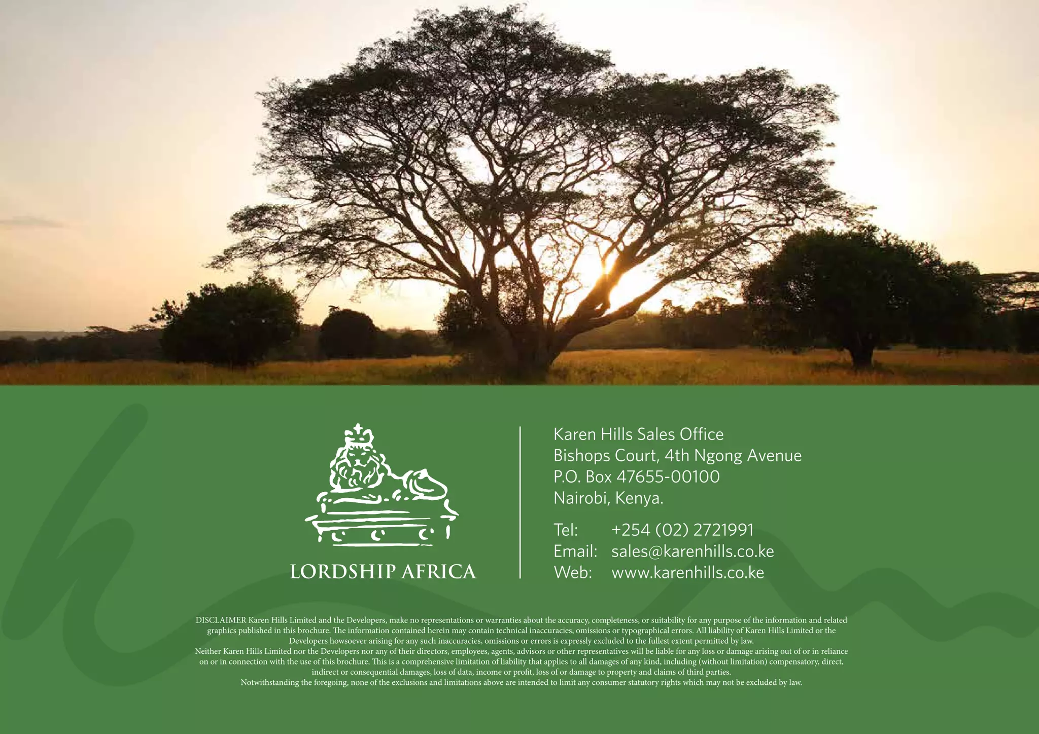 DISCLAIMER Karen Hills Limited and the Developers, make no representations or warranties about the accuracy, completeness, or suitability for any purpose of the information and related
graphics published in this brochure. The information contained herein may contain technical inaccuracies, omissions or typographical errors. All liability of Karen Hills Limited or the
Developers howsoever arising for any such inaccuracies, omissions or errors is expressly excluded to the fullest extent permitted by law.
Neither Karen Hills Limited nor the Developers nor any of their directors, employees, agents, advisors or other representatives will be liable for any loss or damage arising out of or in reliance
on or in connection with the use of this brochure. This is a comprehensive limitation of liability that applies to all damages of any kind, including (without limitation) compensatory, direct,
indirect or consequential damages, loss of data, income or profit, loss of or damage to property and claims of third parties.
Notwithstanding the foregoing, none of the exclusions and limitations above are intended to limit any consumer statutory rights which may not be excluded by law.
Karen Hills Sales Office
Bishops Court, 4th Ngong Avenue
P.O. Box 47655-00100
Nairobi, Kenya.
Tel:	 +254 (02) 2721991
Email:	sales@karenhills.co.ke
Web:	www.karenhills.co.ke
 