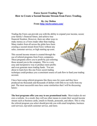 Forex Secret Trading Tips:
    How to Create a Second Income Stream from Forex Trading.

                                By: Jay Molina
                         From: http://myfxventure.com/



Trading the Forex can provide you with the ability to expand your income, secure
your family’s financial future, and achieve true
financial freedom. However, there are other ways to
make money as a Forex trader other than trading.
Many traders from all across the globe have been
creating a second stream from Forex without any
sales, customer service, or high starting up costs.

This second income stream is created through the
use of referral programs from Forex companies.
These programs allow you to profit by just referring
those around you to the company. This is a very
easy and inexpensive way to produce more profits
and even generate more trading funds. You are
about to learn how this one Forex secret trading
technique could produce you a consistent source of cash flow to fund your trading
account.

I have been using referral programs like these ones for years and they have
produced me thousands and thousands of dollars with little to no work from my
part. The most successful ones have some similarities that I will be discussing
below:


The best programs offer you easy to use promotional tools: Most traders do not
own a website. As a result, they will use other means to create their second income
stream such as business cards, emails to friends, postcards, and others. This is why
the referral program you select should provide you with email templates, business
card services, top notch customer service, and more.
 
