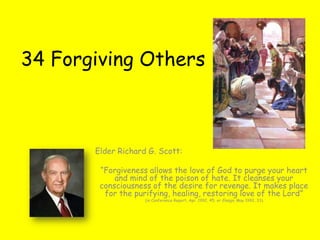 34 Forgiving Others



       Elder Richard G. Scott:

        “Forgiveness allows the love of God to purge your heart
            and mind of the poison of hate. It cleanses your
        consciousness of the desire for revenge. It makes place
         for the purifying, healing, restoring love of the Lord”
                    (in Conference Report, Apr. 1992, 45; or Ensign, May 1992, 33).
 