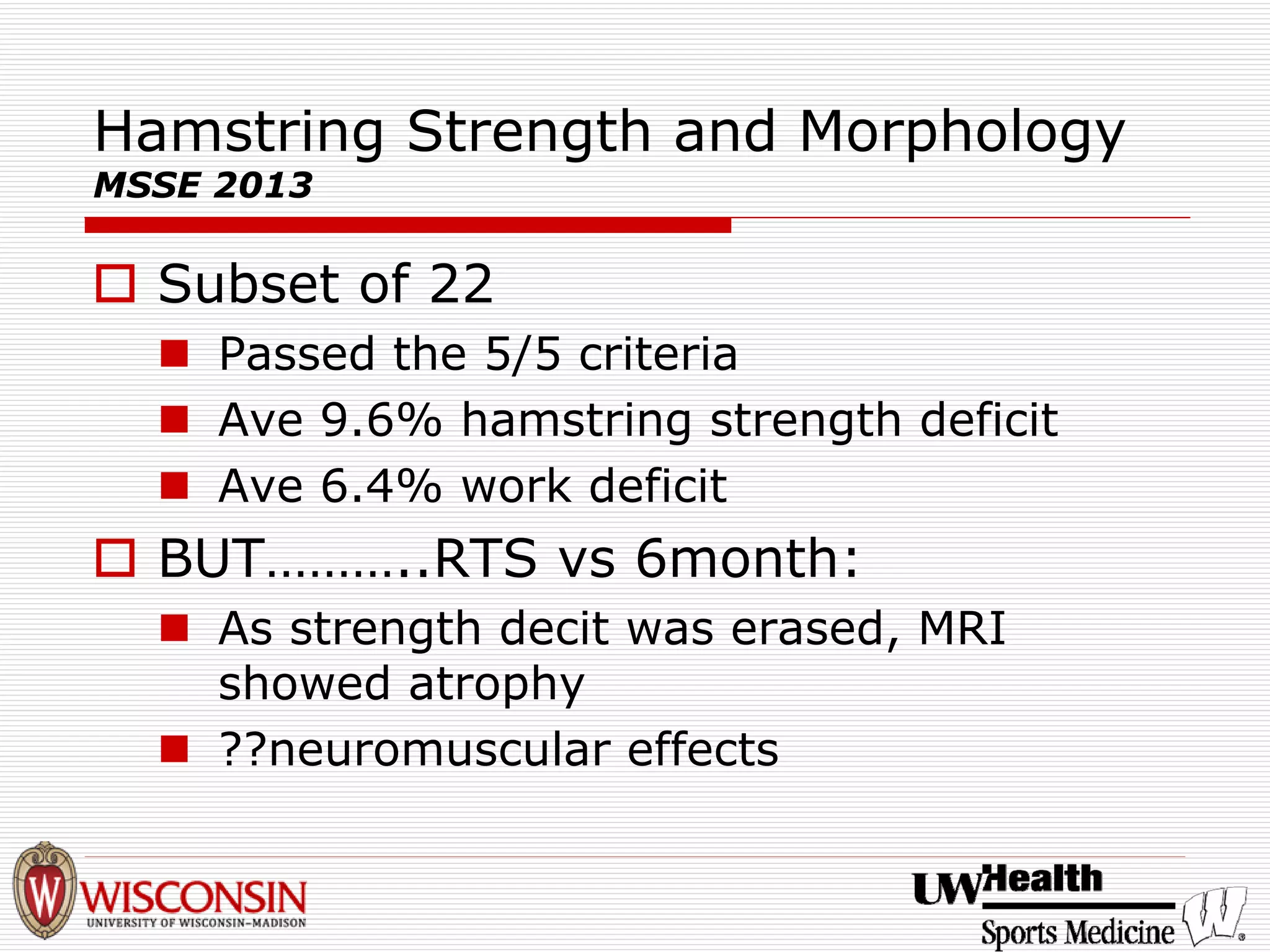 Hamstring Strength and Morphology MSSE 2013 
† 
Subset of 22 
„ 
Passed the 5/5 criteria 
„ 
Ave 9.6% hamstring strength deficit 
„ 
Ave 6.4% work deficit 
† 
BUT………..RTS vs6month: 
„ 
As strength decitwas erased, MRI showed atrophy 
„ 
??neuromuscular effects  