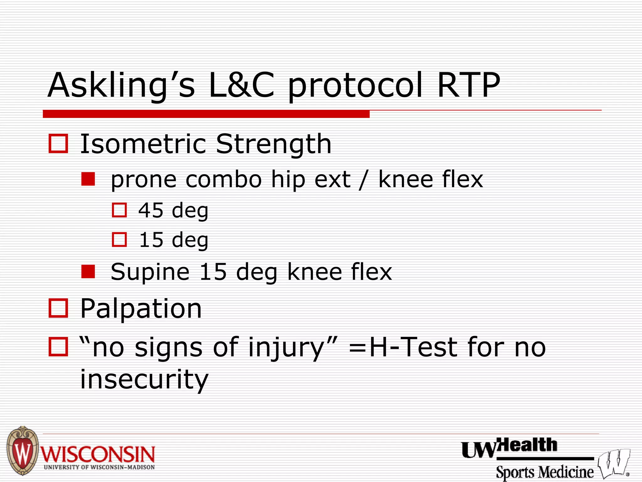 Askling’s L&C protocol RTP 
† 
Isometric Strength 
„ 
prone combo hip ext / knee flex 
† 
45 deg 
† 
15 deg 
„ 
Supine 15 deg knee flex 
† 
Palpation 
† 
“no signs of injury”=H-Test for no insecurity  