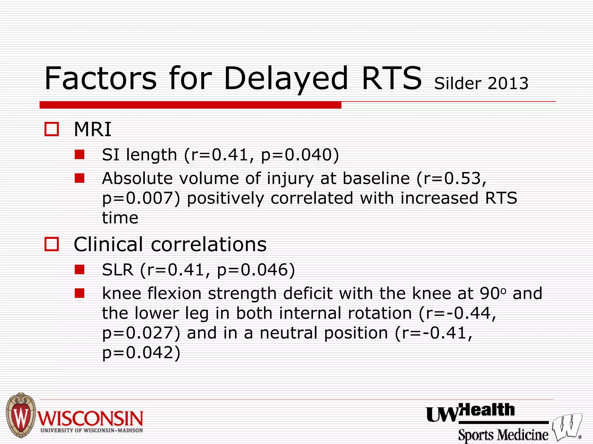 Factors for Delayed RTS Silder 2013 
† 
MRI 
„ 
SI length (r=0.41, p=0.040) 
„ 
Absolute volume of injury at baseline (r=0.53, p=0.007) positively correlated with increased RTS time 
† 
Clinical correlations 
„ 
SLR (r=0.41, p=0.046) 
„ 
knee flexion strength deficit with the knee at 90oand the lower leg in both internal rotation (r=-0.44, p=0.027) and in a neutral position (r=-0.41, p=0.042)  