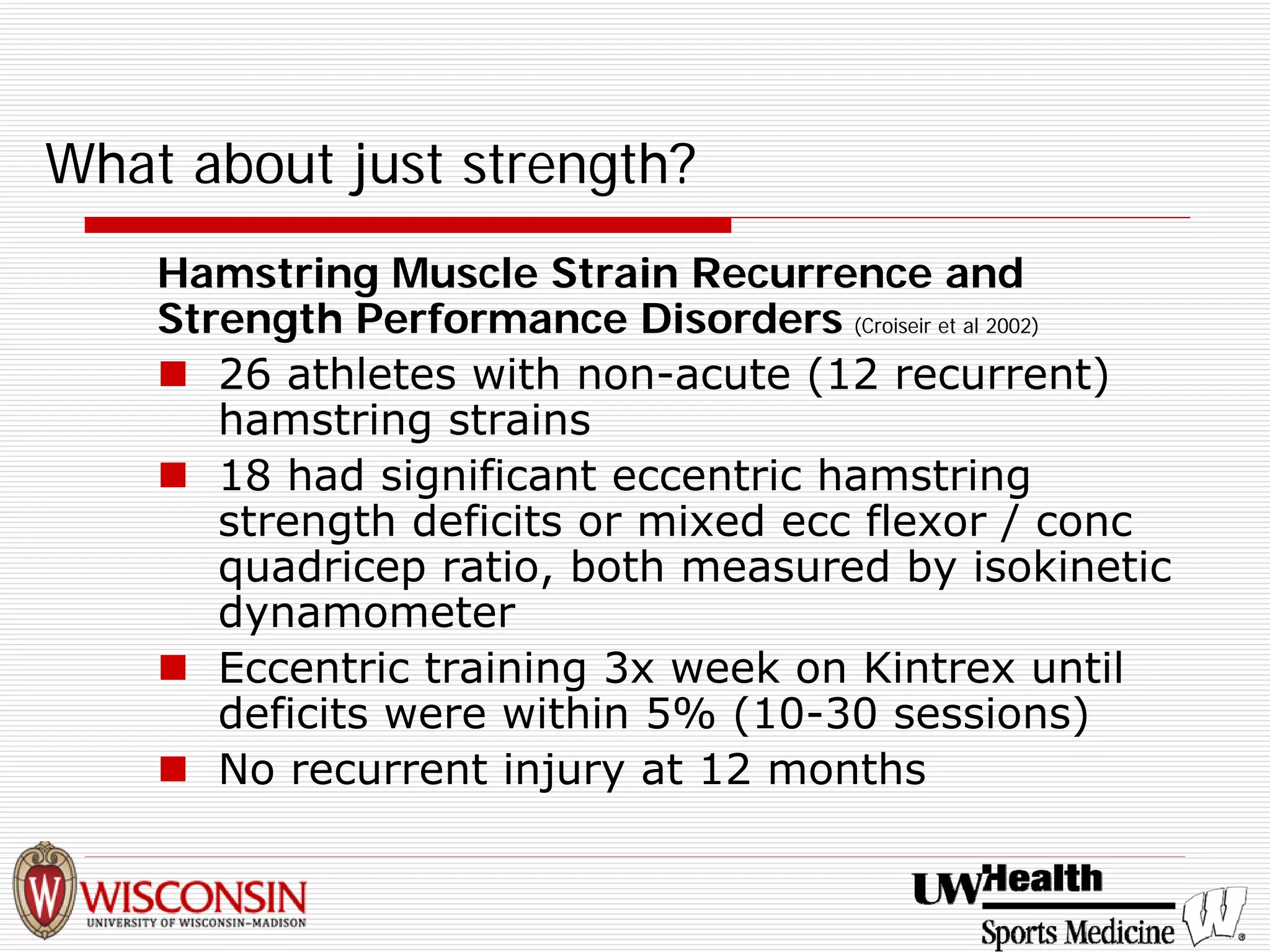 What about just strength? 
Hamstring Muscle Strain Recurrence and Strength Performance Disorders (Croiseir et al 2002) 
„ 
26 athletes with non-acute (12 recurrent) hamstring strains 
„ 
18 had significant eccentric hamstring strength deficits or mixed ecc flexor / conc quadricep ratio, both measured by isokinetic dynamometer 
„ 
Eccentric training 3x week on Kintrex until deficits were within 5% (10-30 sessions) 
„ 
No recurrent injury at 12 months  