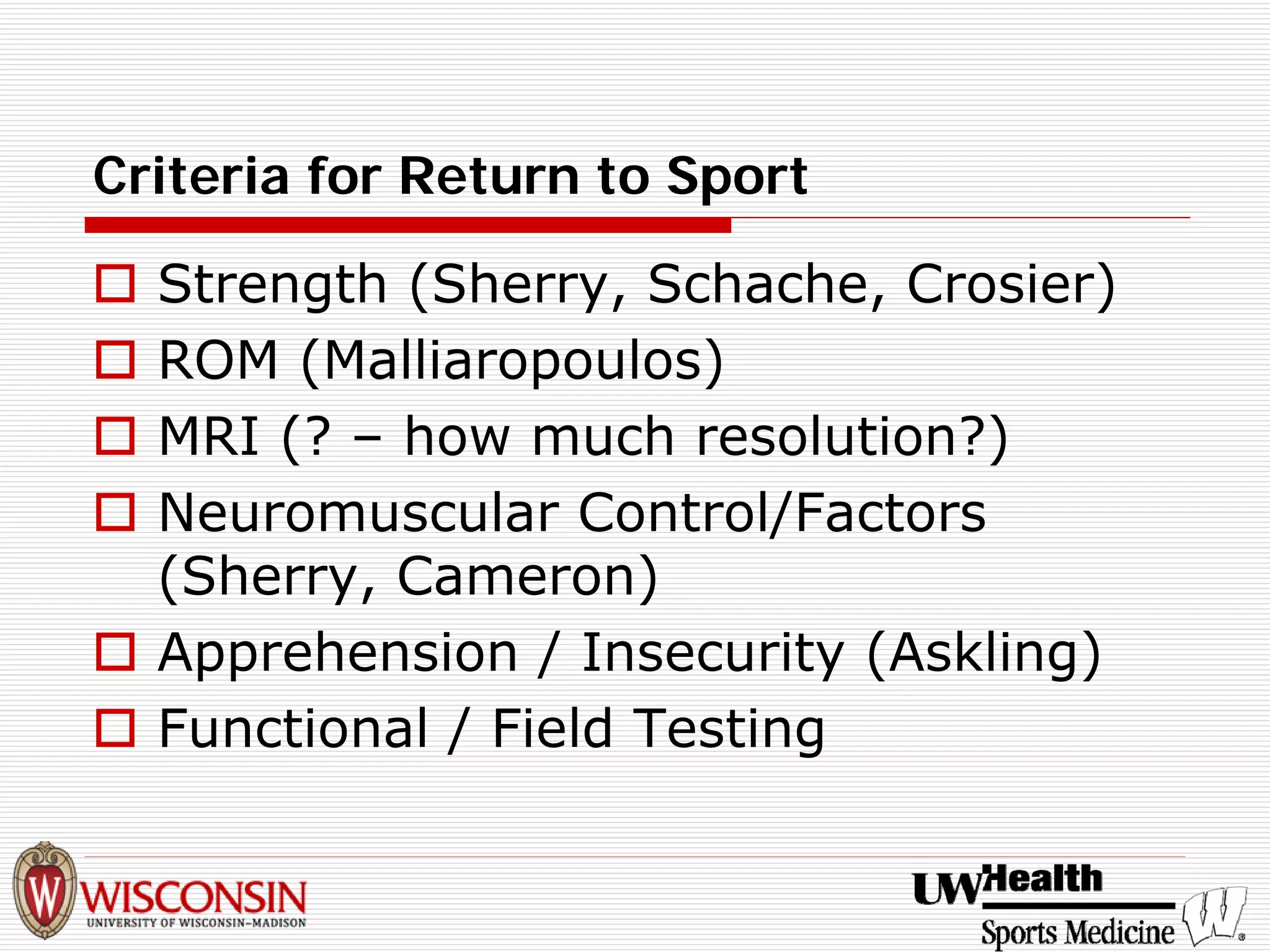 Criteria for Return to Sport 
† 
Strength (Sherry, Schache, Crosier) 
† 
ROM (Malliaropoulos) 
† 
MRI (? –how much resolution?) 
† 
Neuromuscular Control/Factors (Sherry, Cameron) 
† 
Apprehension / Insecurity (Askling) 
† 
Functional / Field Testing  