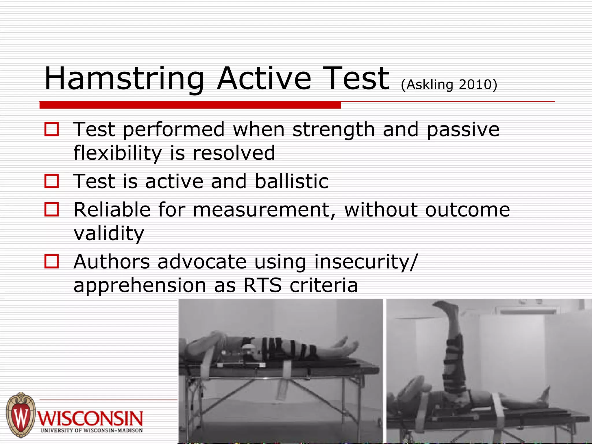 Hamstring Active Test (Askling 2010) 
† 
Test performed when strength and passive flexibility is resolved 
† 
Test is active and ballistic 
† 
Reliable for measurement, without outcome validity 
† 
Authors advocate using insecurity/ apprehension as RTS criteria  