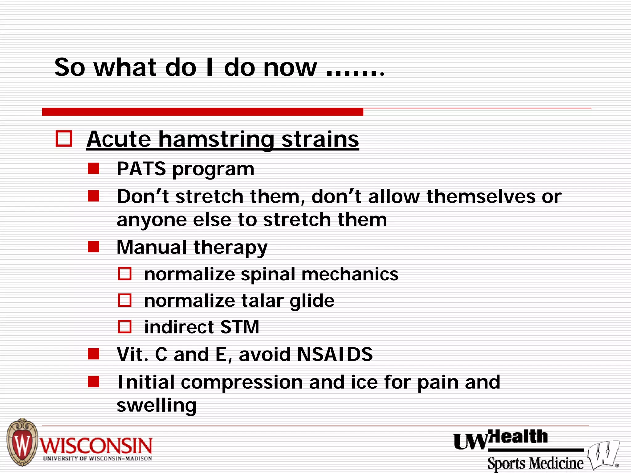 So what do I do now ……. 
† 
Acute hamstring strains 
„ 
PATS program 
„ 
Don’t stretch them, don’t allow themselves or anyone else to stretch them 
„ 
Manual therapy 
† 
normalize spinal mechanics 
† 
normalize talar glide 
† 
indirect STM 
„ 
Vit. C and E, avoid NSAIDS 
„ 
Initial compression and ice for pain and swelling  