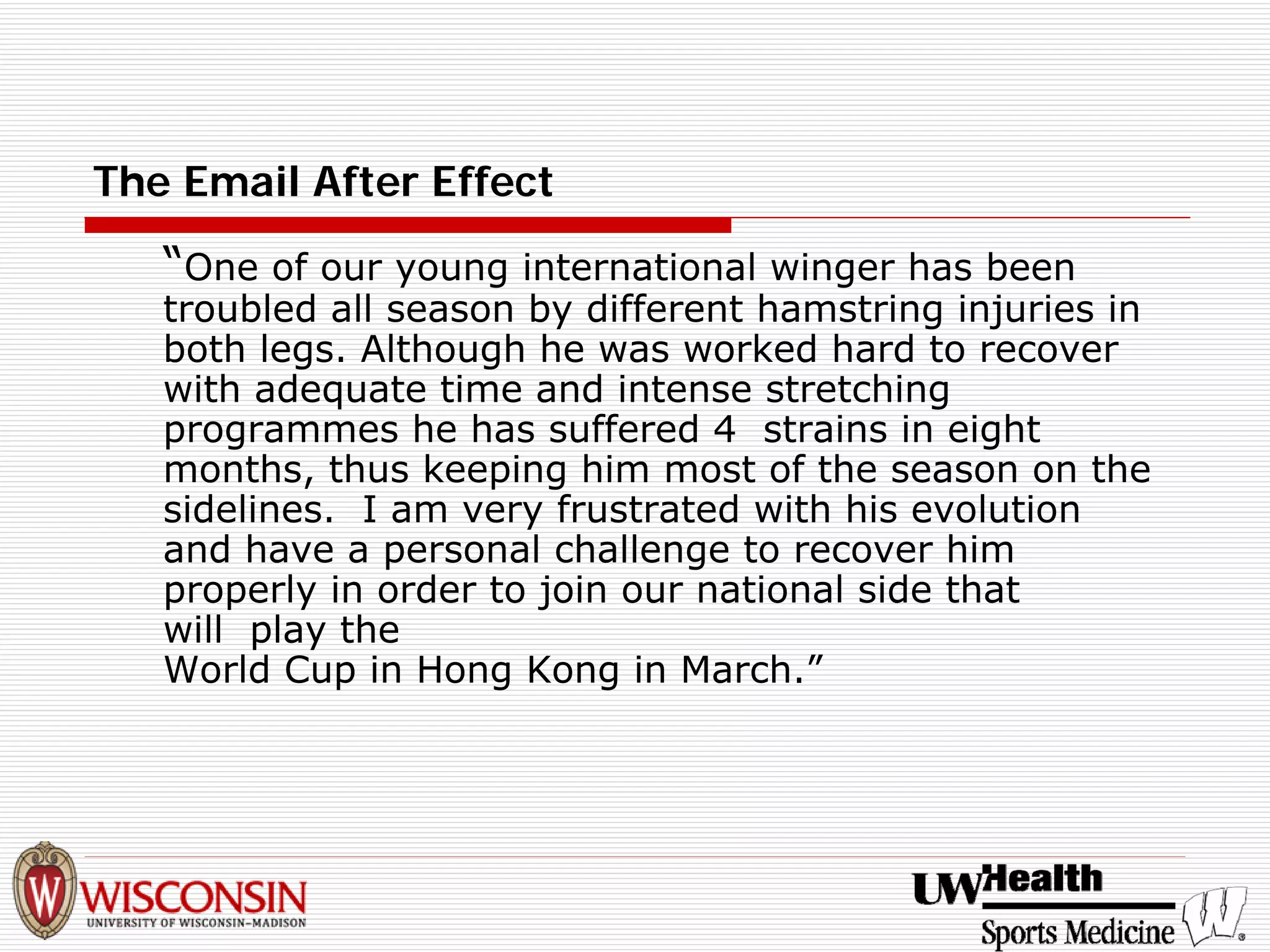 The Email After Effect 
“One of our young international winger has been troubled all season by different hamstring injuries in both legs. Although he was worked hard to recover with adequate time and intense stretching programmes he has suffered 4 strains in eight months, thus keeping him most of the season on the sidelines. I am very frustrated with his evolution and have a personal challenge to recover him properly in order to join our national side that will play the World Cup in Hong Kong in March.”  