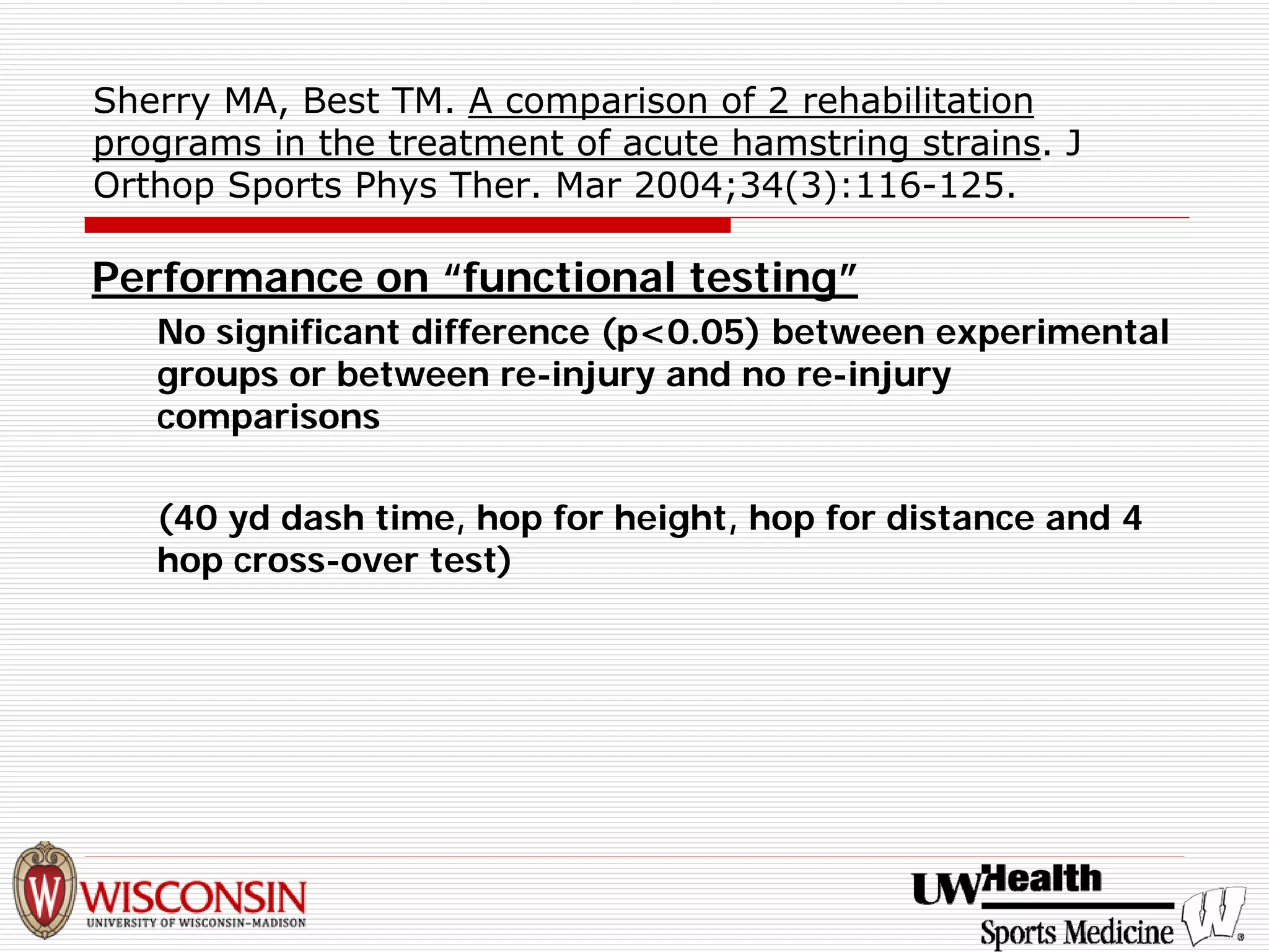 Sherry MA, Best TM. A comparison of 2 rehabilitation programs in the treatment of acute hamstring strains. J Orthop Sports Phys Ther. Mar 2004;34(3):116-125. 
Performance on “functional testing” 
No significant difference (p<0.05) between experimental groups or between re-injury and no re-injury comparisons 
(40 yd dash time, hop for height, hop for distance and 4 hop cross-over test)  