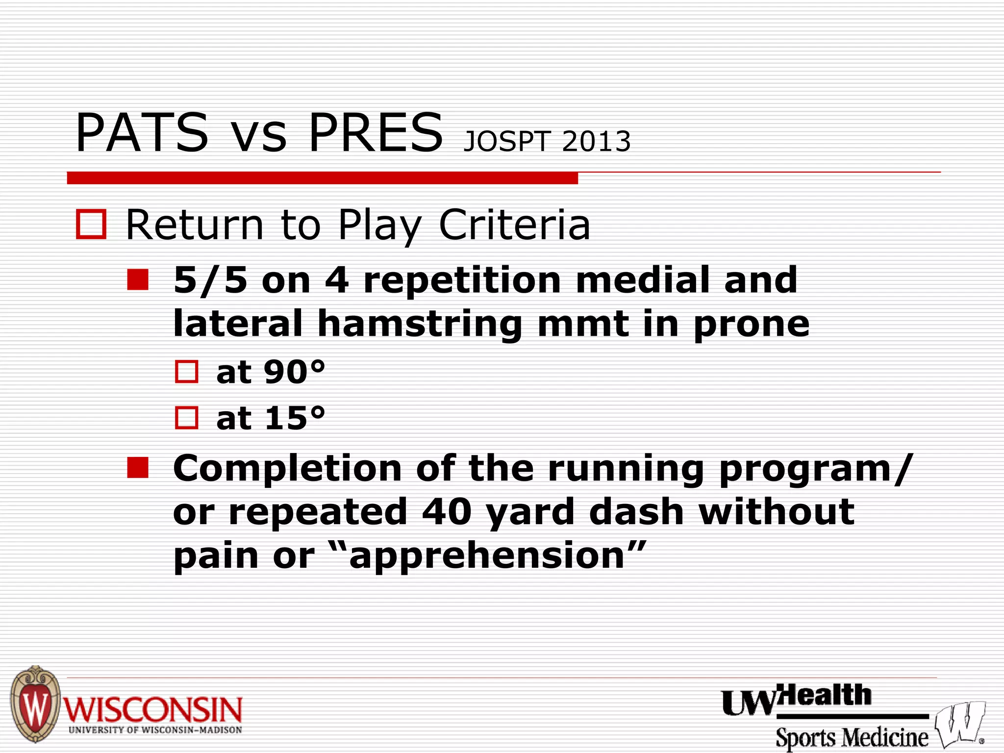 PATS vs PRES JOSPT 2013 
† 
Return to Play Criteria 
„ 
5/5 on 4 repetition medial and lateral hamstring mmtin prone 
† 
at 90° 
† 
at 15° 
„ 
Completion of the running program/ or repeated 40 yard dash without pain or “apprehension”  