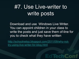 #7. Use Live-writer to
          write posts
 Download and use Windows Live Writer.
 You can appoint children in your class to
 write the posts and just save them of-line for
 you to check what they have written
http://schoolnetsa.blogspot.com/2011/09/why-not-
try-using-live-writer-for-blog.html
 