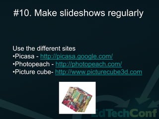 #10. Make slideshows regularly


Use the different sites
•Picasa - http://picasa.google.com/
•Photopeach - http://photopeach.com/
•Picture cube- http://www.picturecube3d.com
 