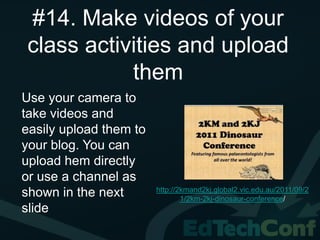 #14. Make videos of your
class activities and upload
           them
Use your camera to
take videos and
easily upload them to
your blog. You can
upload hem directly
or use a channel as
                        http://2kmand2kj.global2.vic.edu.au/2011/09/2
shown in the next               1/2km-2kj-dinosaur-conference/
slide
 