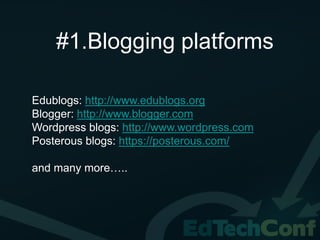 #1.Blogging platforms

Edublogs: http://www.edublogs.org
Blogger: http://www.blogger.com
Wordpress blogs: http://www.wordpress.com
Posterous blogs: https://posterous.com/

and many more…..
 