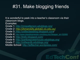 #31. Make blogging friends

It is wonderful to peek into a teacher’s classroom via their
classroom blogs.
Examples:
Grade 1: http://mrspatterson.edublogs.org/
Grade 2: http://2kmand2kj.global2.vic.edu.au/
Grade 3: http://yollisclassblog.blogspot.com/
Grade 4: http://www.classblogmeister.com/blog.php?blogger_id=152060
Grade 5: http://trefz.blogspot.com/
Grade 6: http://partlowpowerhouse.edublogs.org/
Grade 7: http://millwardb.edublogs.org/
Middle School: http://tefltecher.wordpress.com/
 