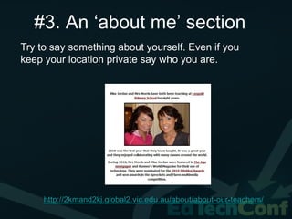 #3. An ‘about me’ section
Try to say something about yourself. Even if you
keep your location private say who you are.




     http://2kmand2kj.global2.vic.edu.au/about/about-our-teachers/
 