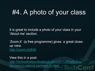 #4. A photo of your class

It is great to include a photo of your class in your
‘About me’ section.

‘Zoom.it’ (a free programme) gives a great close-
up view.
http://zoom.it/dhlX

View this in a post:
http://schoolnetsa.blogspot.com/2011/08/will-you-
be-next-to-attend-partners-in.html
 