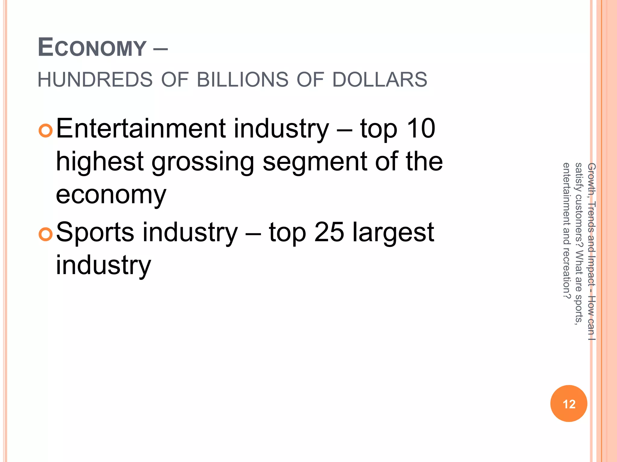 ECONOMY –
HUNDREDS OF BILLIONS OF DOLLARS

 Entertainment  industry – top 10
  highest grossing segment of the




                                     entertainment and recreation?
                                     satisfy customers? What are sports,
                                     Growth, Trends and Impact - How can I
  economy
 Sports industry – top 25 largest
  industry



                                      12
 