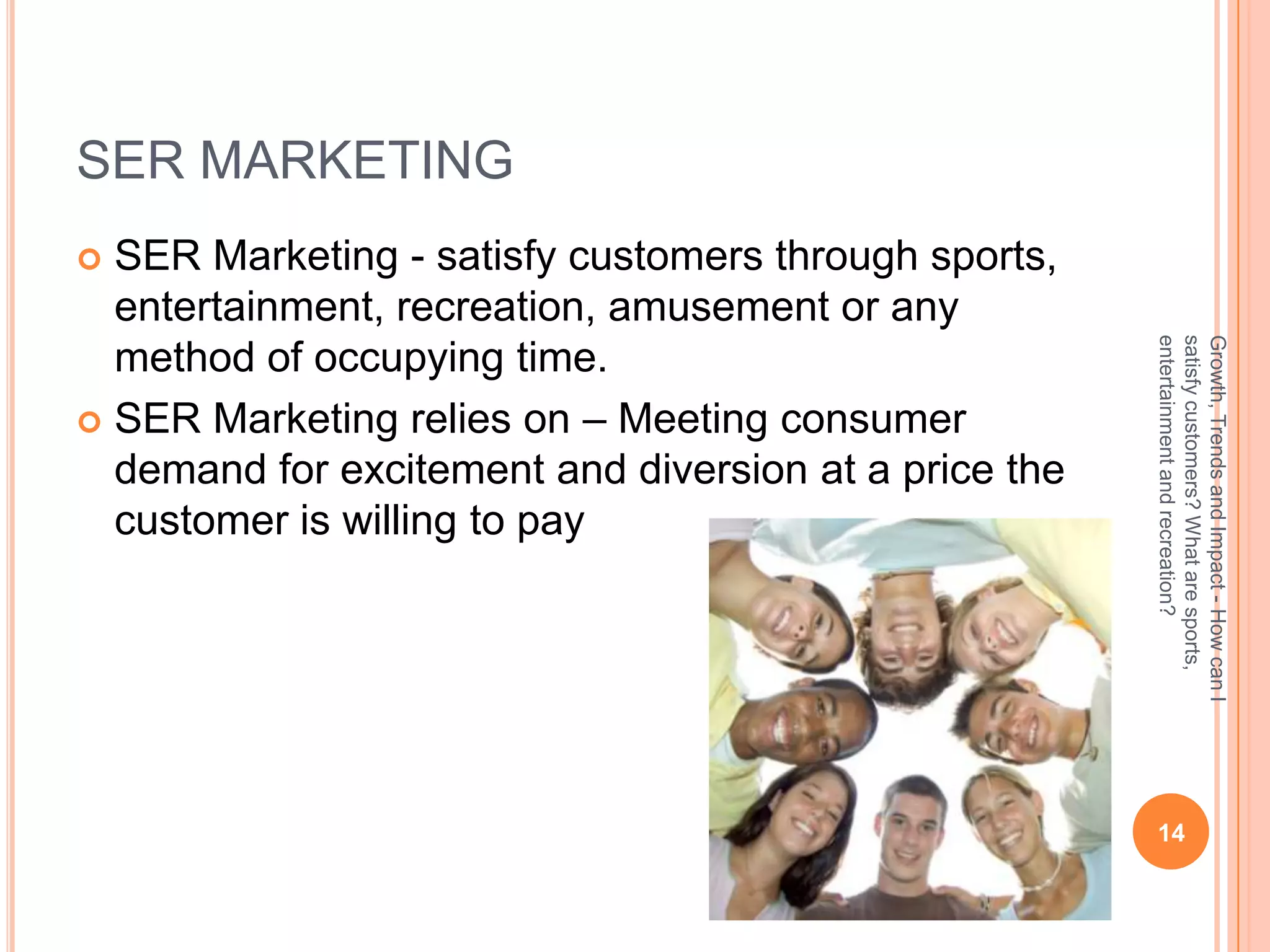 SER MARKETING
 SER Marketing - satisfy customers through sports,
  entertainment, recreation, amusement or any




                                                       entertainment and recreation?
                                                       satisfy customers? What are sports,
                                                       Growth, Trends and Impact - How can I
  method of occupying time.
 SER Marketing relies on – Meeting consumer
  demand for excitement and diversion at a price the
  customer is willing to pay




                                                        14
 