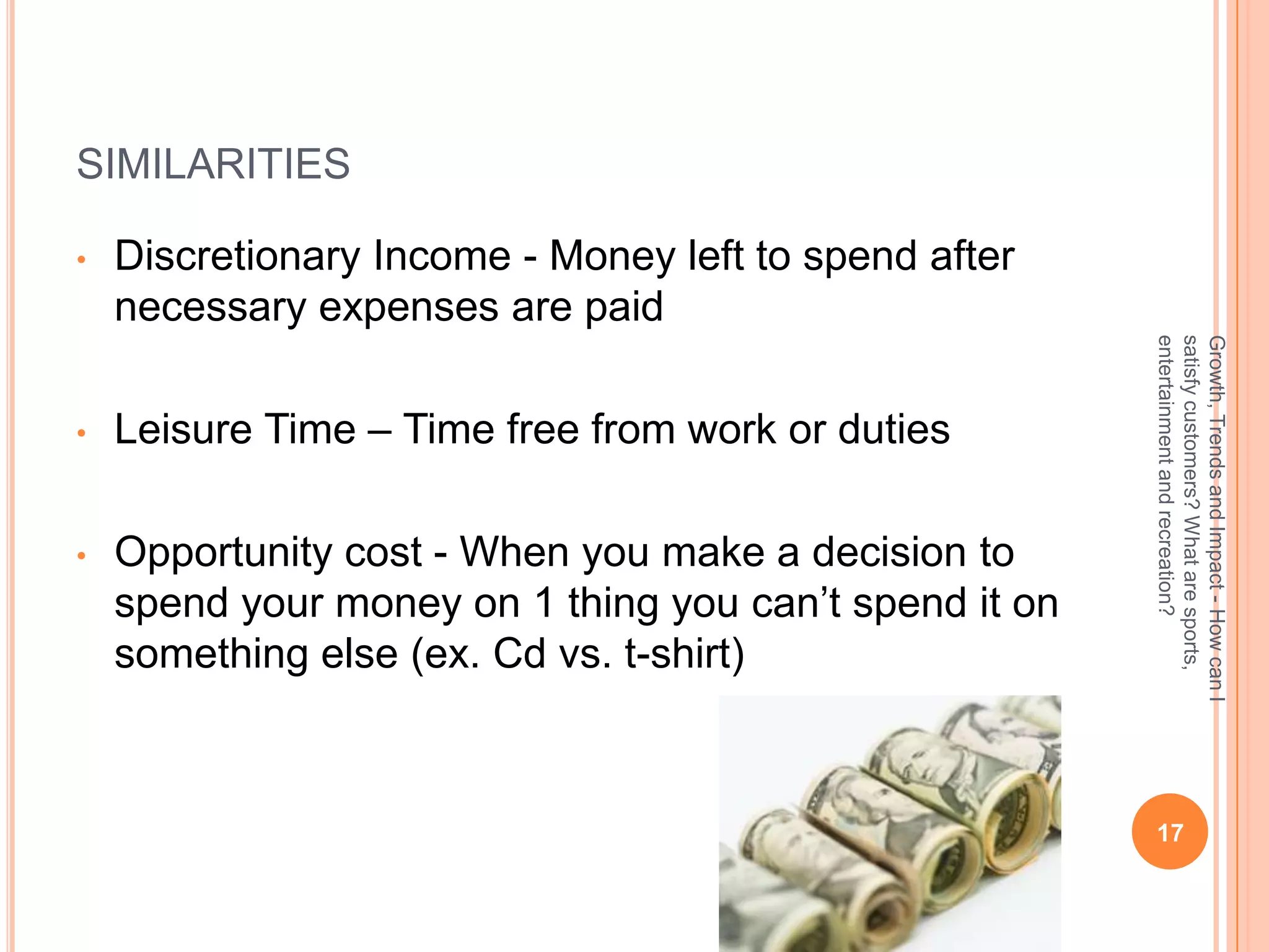 SIMILARITIES

•   Discretionary Income - Money left to spend after
    necessary expenses are paid




                                                        entertainment and recreation?
                                                        satisfy customers? What are sports,
                                                        Growth, Trends and Impact - How can I
•   Leisure Time – Time free from work or duties

•   Opportunity cost - When you make a decision to
    spend your money on 1 thing you can’t spend it on
    something else (ex. Cd vs. t-shirt)



                                                         17
 