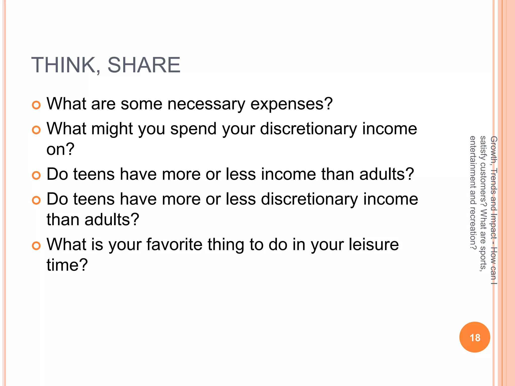 THINK, SHARE
 What are some necessary expenses?
 What might you spend your discretionary income




                                                      entertainment and recreation?
                                                      satisfy customers? What are sports,
                                                      Growth, Trends and Impact - How can I
  on?
 Do teens have more or less income than adults?

 Do teens have more or less discretionary income
  than adults?
 What is your favorite thing to do in your leisure
  time?



                                                       18
 