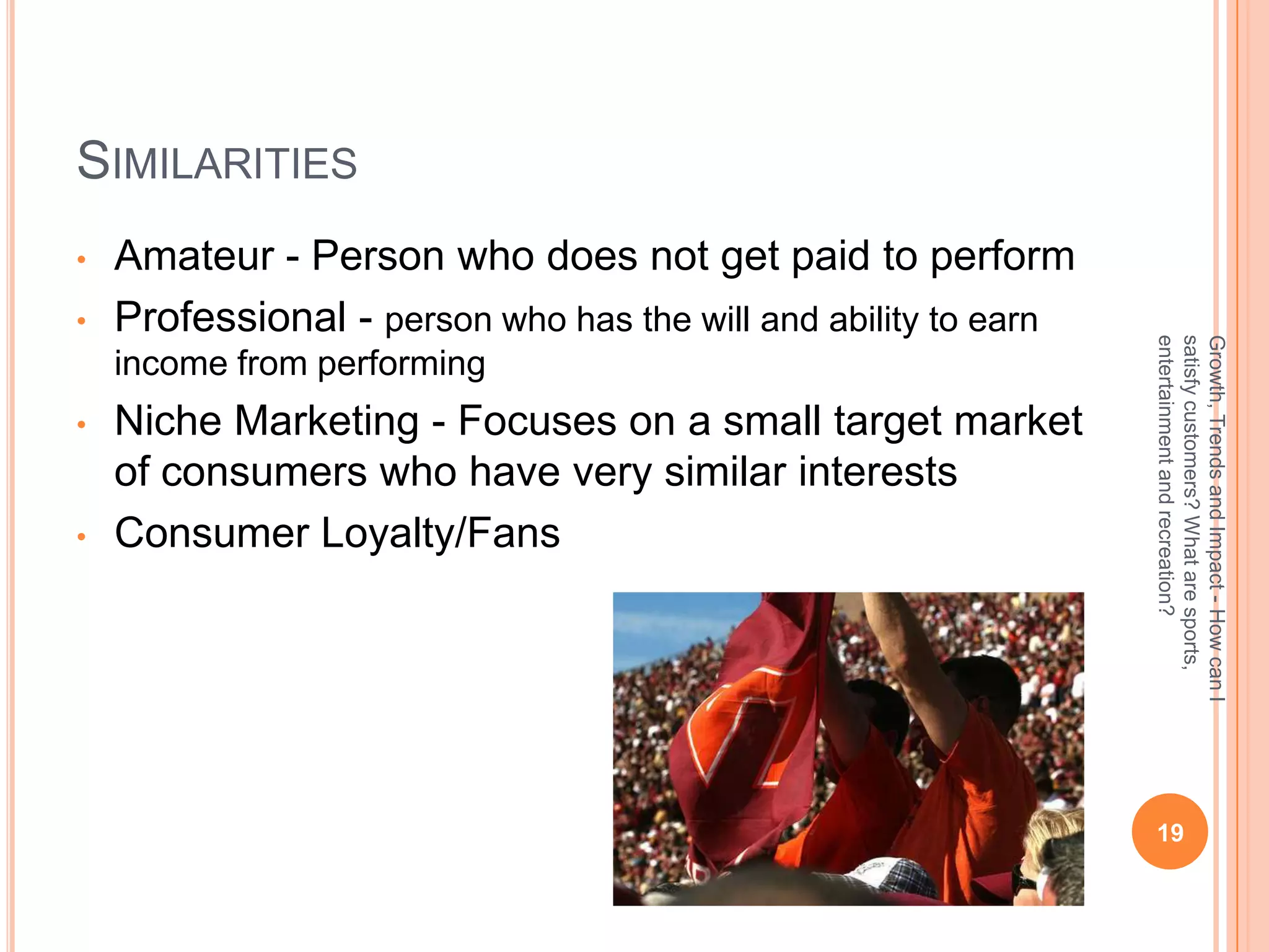 SIMILARITIES
•   Amateur - Person who does not get paid to perform
•   Professional - person who has the will and ability to earn




                                                                 entertainment and recreation?
                                                                 satisfy customers? What are sports,
                                                                 Growth, Trends and Impact - How can I
    income from performing
•   Niche Marketing - Focuses on a small target market
    of consumers who have very similar interests
•   Consumer Loyalty/Fans




                                                                  19
 
