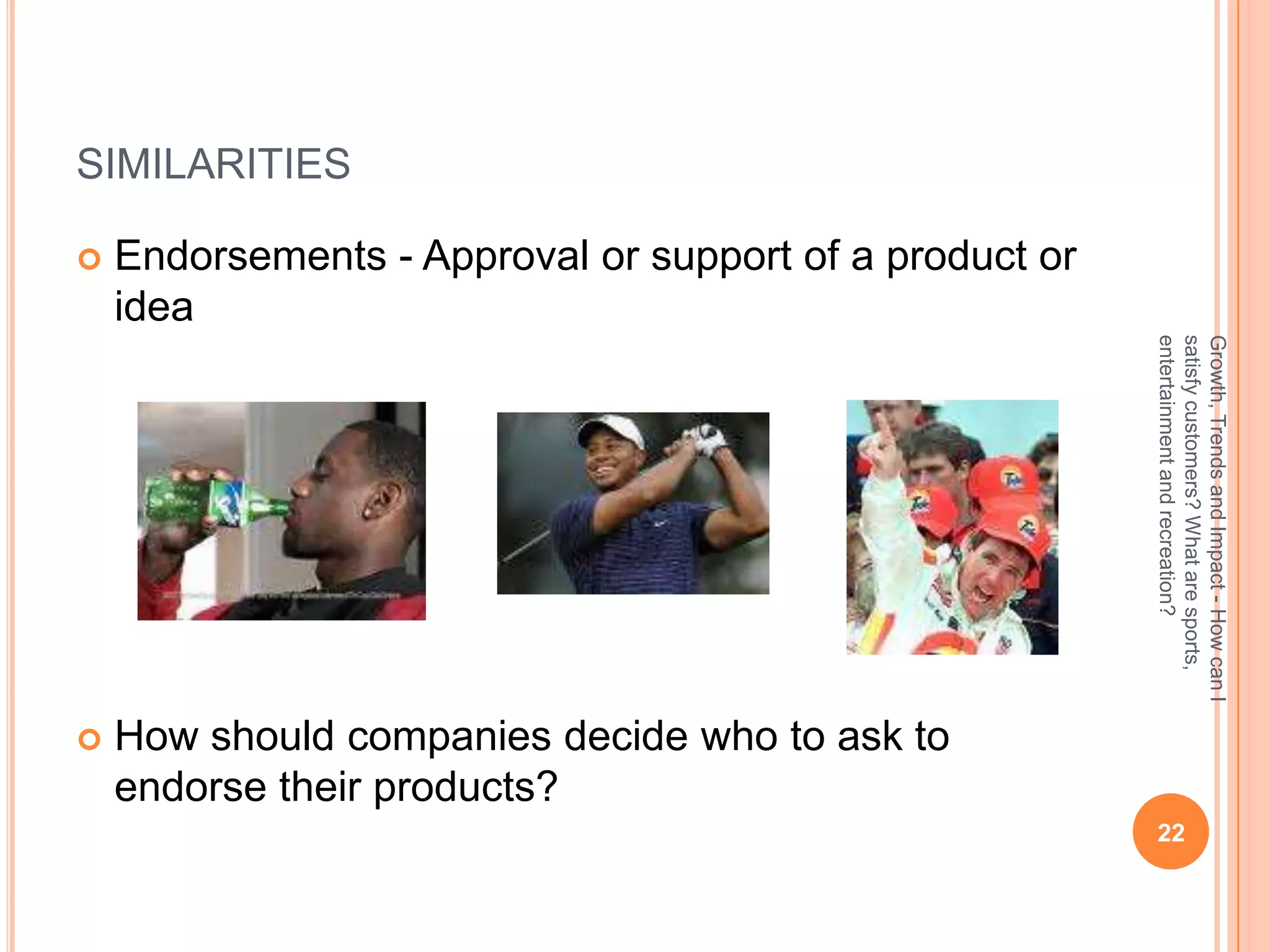 SIMILARITIES

   Endorsements - Approval or support of a product or
    idea




                                                         entertainment and recreation?
                                                         satisfy customers? What are sports,
                                                         Growth, Trends and Impact - How can I
   How should companies decide who to ask to
    endorse their products?
                                                          22
 