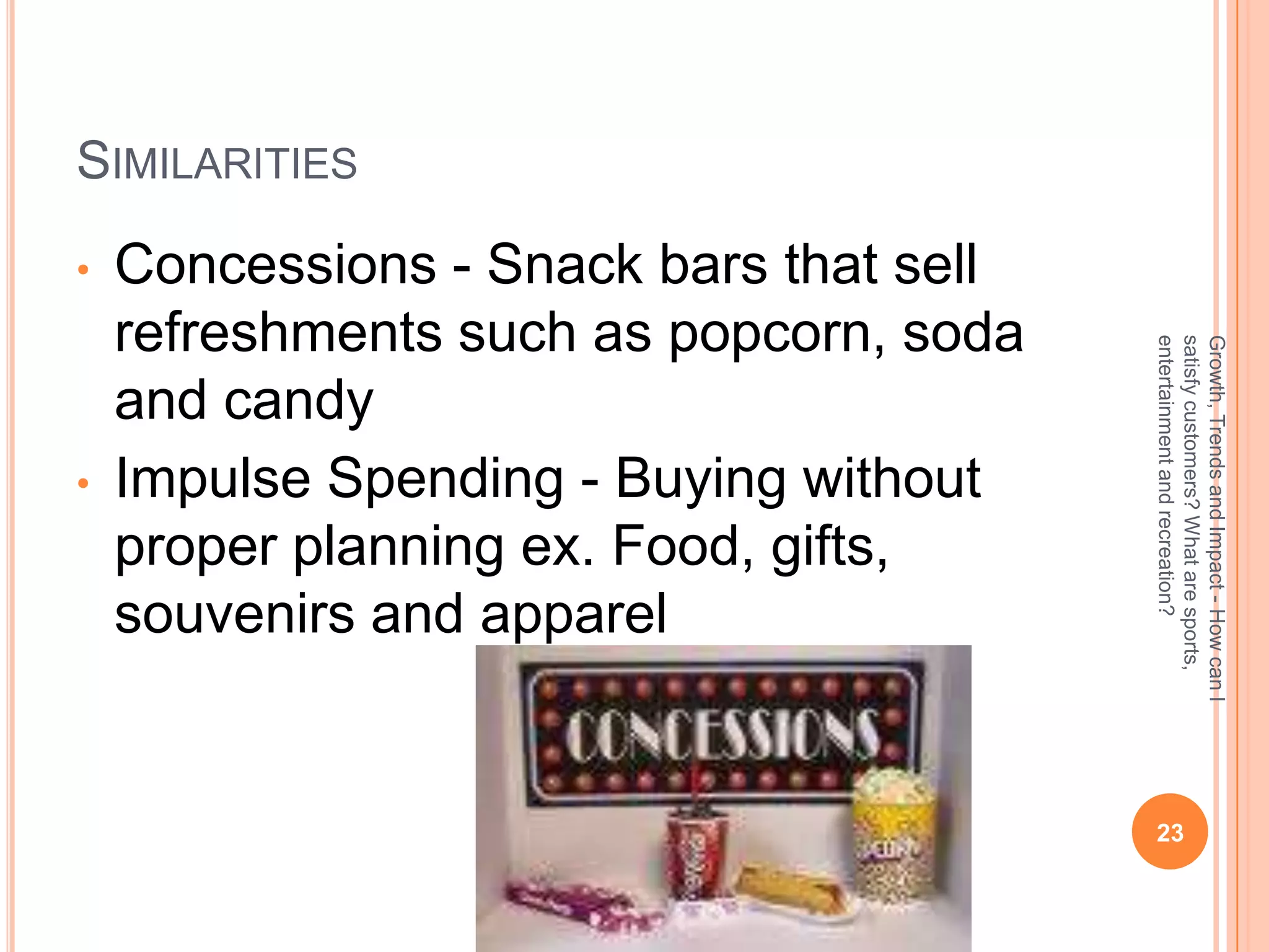 SIMILARITIES
•   Concessions - Snack bars that sell
    refreshments such as popcorn, soda




                                         entertainment and recreation?
                                         satisfy customers? What are sports,
                                         Growth, Trends and Impact - How can I
    and candy
•   Impulse Spending - Buying without
    proper planning ex. Food, gifts,
    souvenirs and apparel


                                          23
 