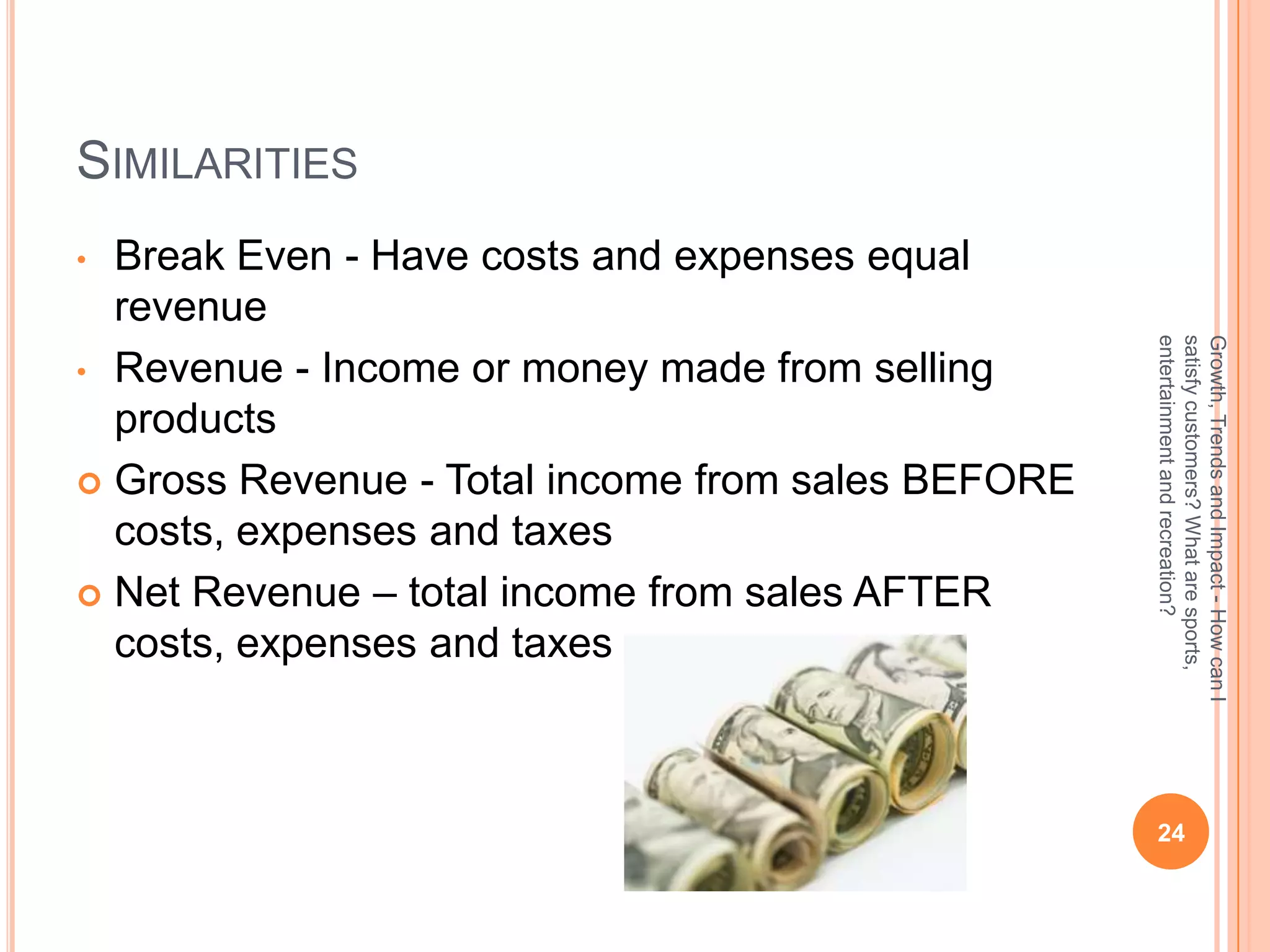 SIMILARITIES
• Break Even - Have costs and expenses equal
  revenue




                                                   entertainment and recreation?
                                                   satisfy customers? What are sports,
                                                   Growth, Trends and Impact - How can I
• Revenue - Income or money made from selling
  products
 Gross Revenue - Total income from sales BEFORE
  costs, expenses and taxes
 Net Revenue – total income from sales AFTER
  costs, expenses and taxes



                                                    24
 