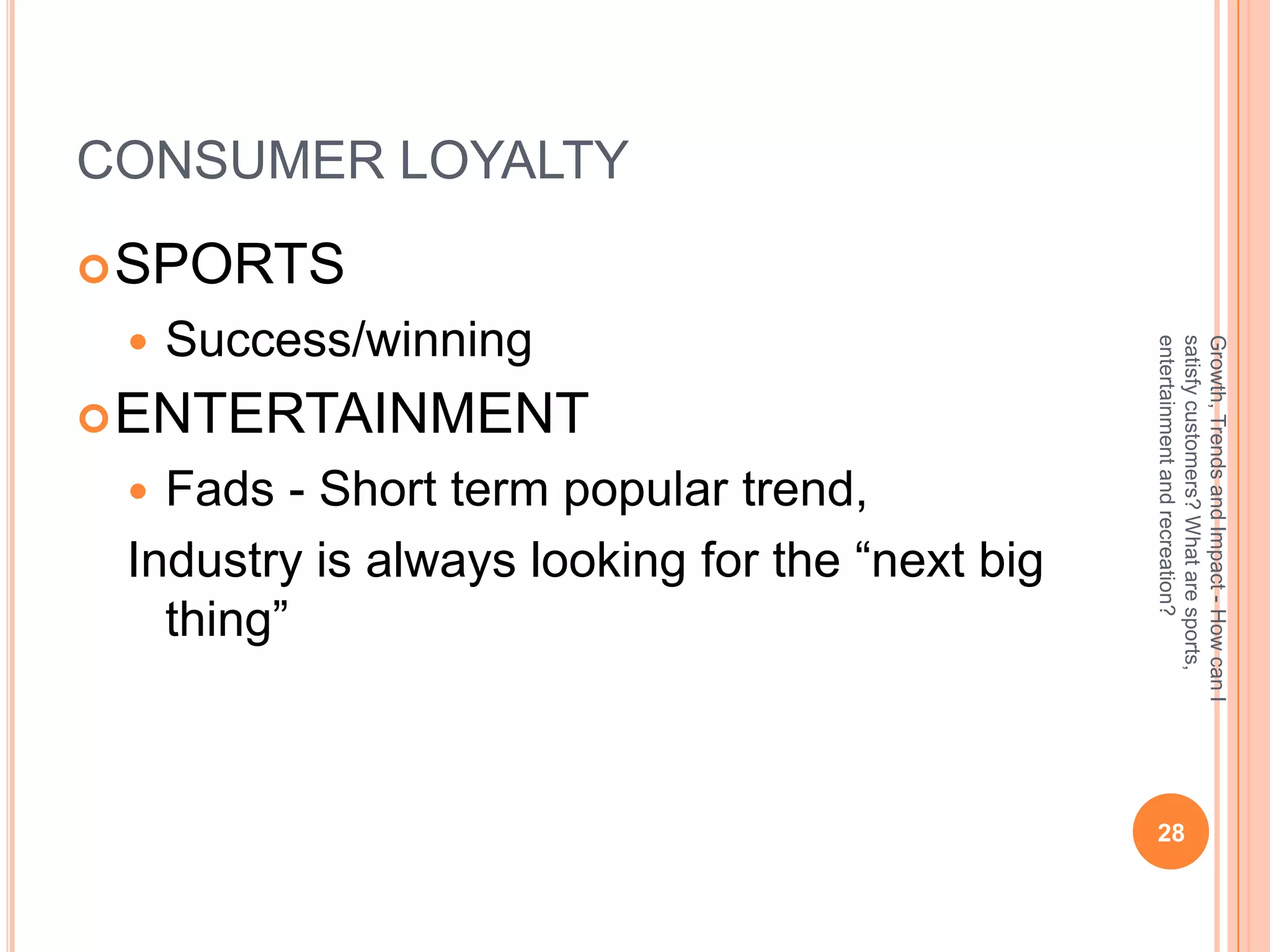 CONSUMER LOYALTY
 SPORTS
    Success/winning




                                                entertainment and recreation?
                                                satisfy customers? What are sports,
                                                Growth, Trends and Impact - How can I
 ENTERTAINMENT
  Fads - Short term popular trend,
 Industry is always looking for the “next big
   thing”



                                                 28
 