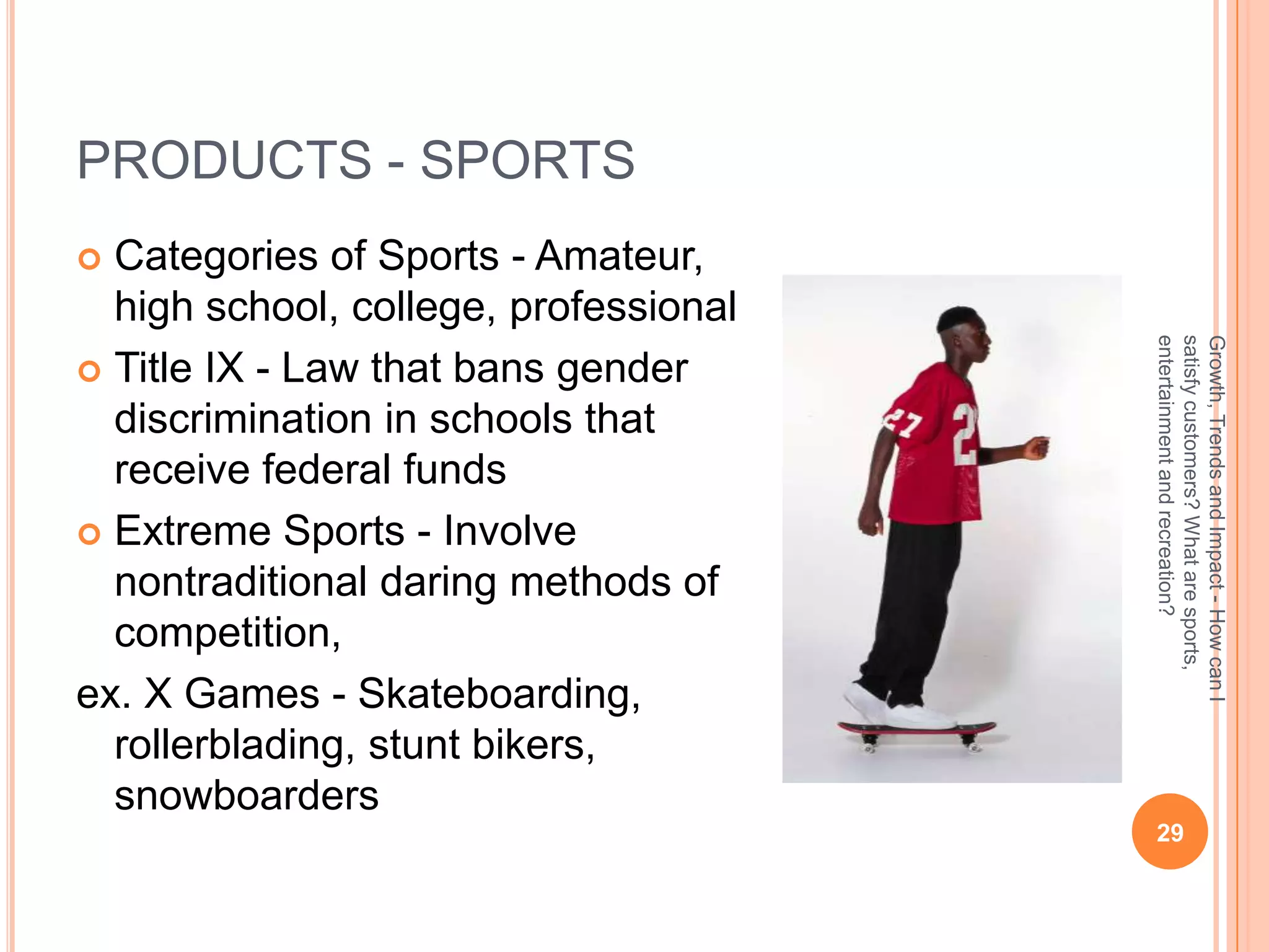 PRODUCTS - SPORTS
 Categories of Sports - Amateur,
  high school, college, professional




                                       entertainment and recreation?
                                       satisfy customers? What are sports,
                                       Growth, Trends and Impact - How can I
 Title IX - Law that bans gender
  discrimination in schools that
  receive federal funds
 Extreme Sports - Involve
  nontraditional daring methods of
  competition,
ex. X Games - Skateboarding,
  rollerblading, stunt bikers,
  snowboarders
                                        29
 