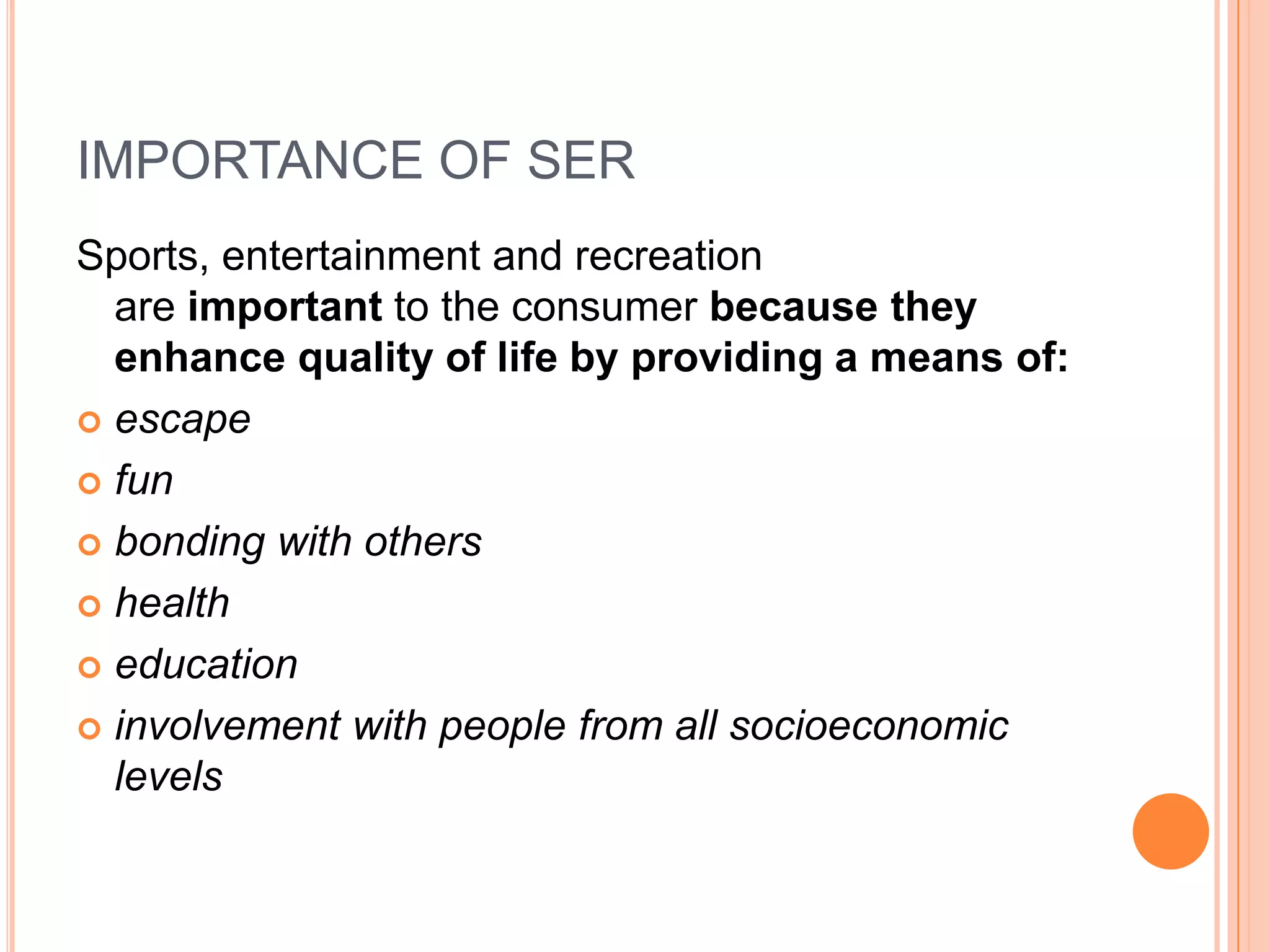 IMPORTANCE OF SER
Sports, entertainment and recreation
  are important to the consumer because they
  enhance quality of life by providing a means of:
 escape

 fun

 bonding with others

 health

 education

 involvement with people from all socioeconomic
  levels
 