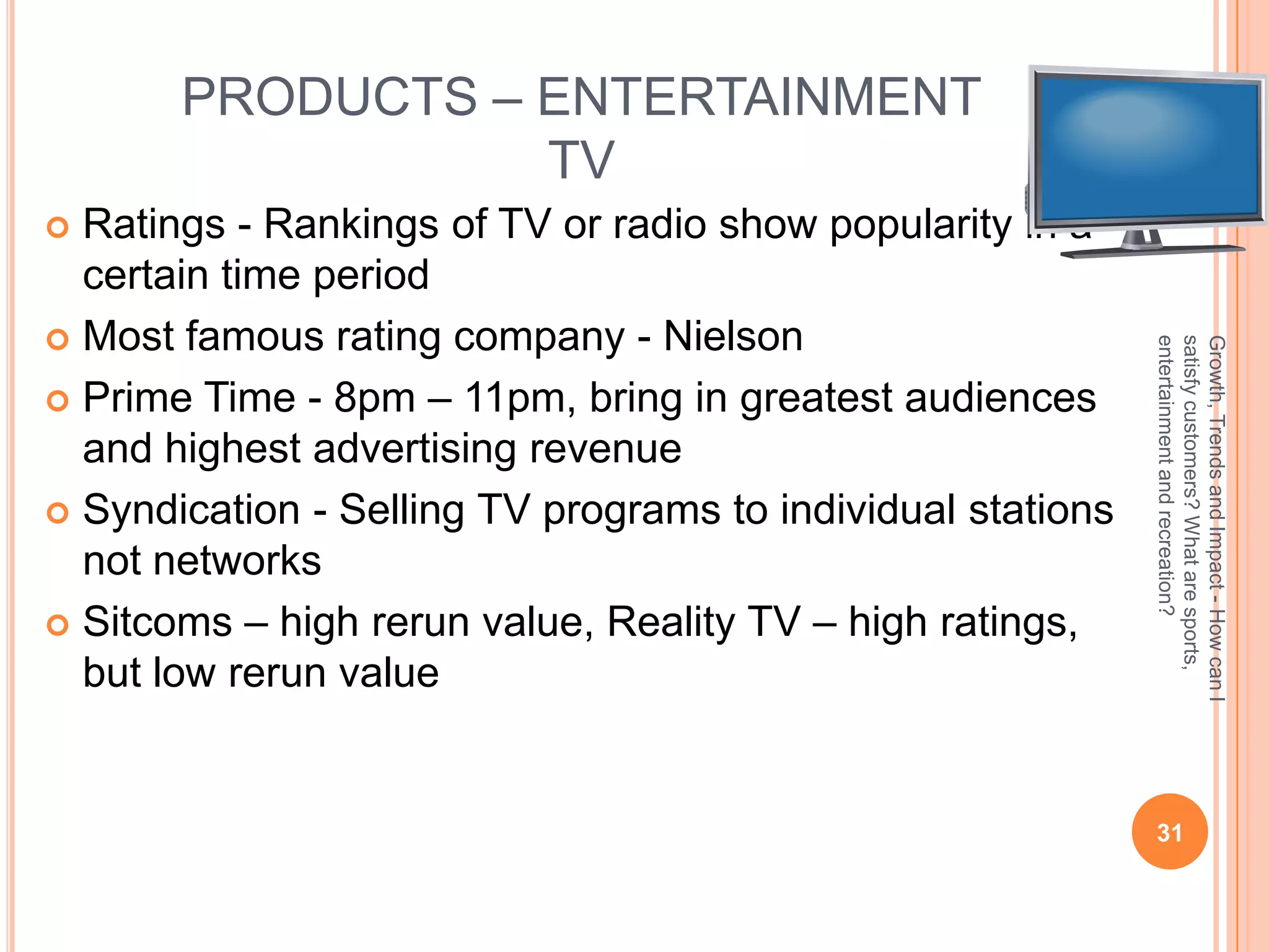 PRODUCTS – ENTERTAINMENT
                  TV
 Ratings - Rankings of TV or radio show popularity in a
  certain time period
 Most famous rating company - Nielson




                                                             entertainment and recreation?
                                                             satisfy customers? What are sports,
                                                             Growth, Trends and Impact - How can I
 Prime Time - 8pm – 11pm, bring in greatest audiences
  and highest advertising revenue
 Syndication - Selling TV programs to individual stations
  not networks
 Sitcoms – high rerun value, Reality TV – high ratings,
  but low rerun value


                                                              31
 