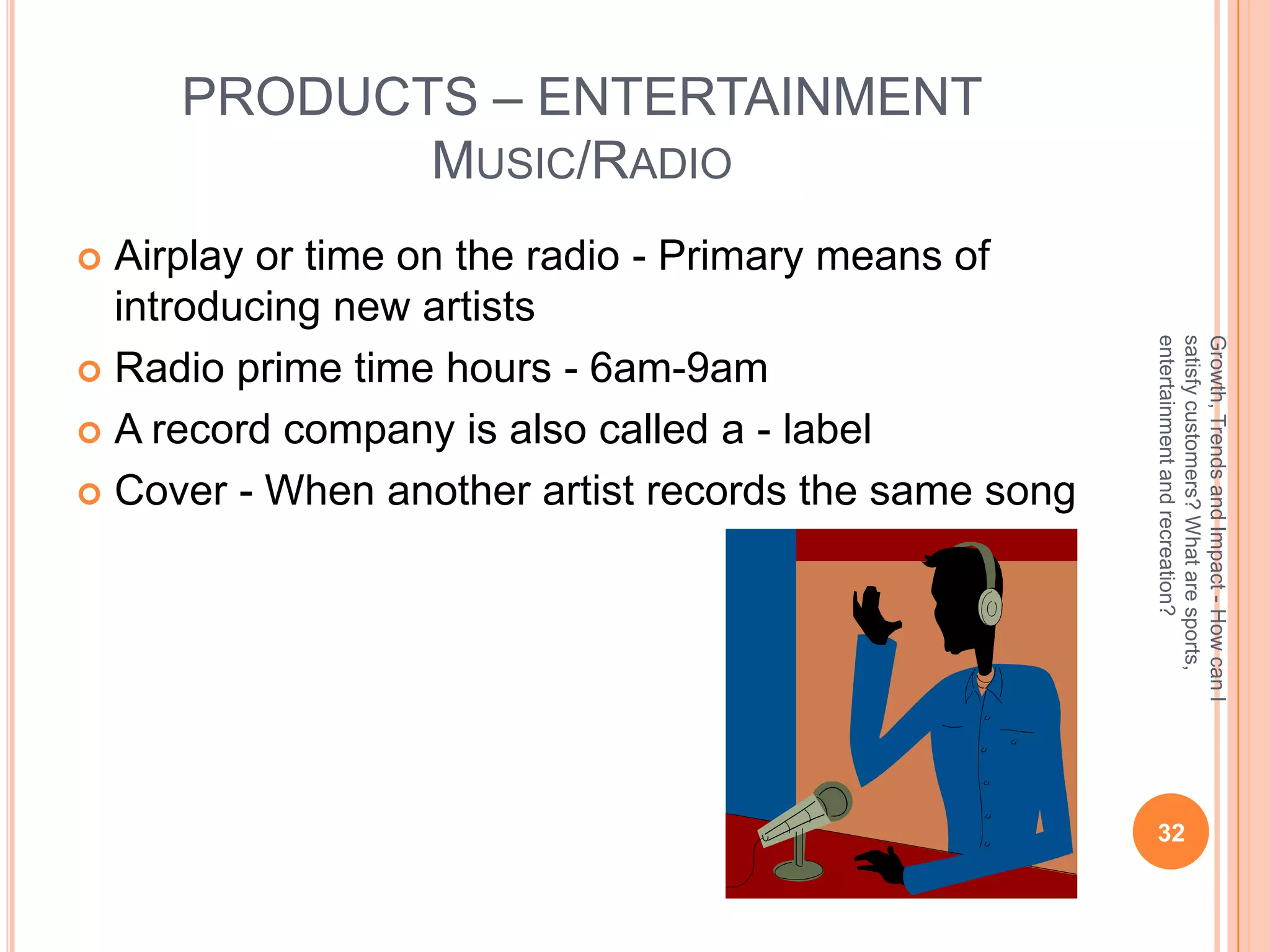 PRODUCTS – ENTERTAINMENT
            MUSIC/RADIO
 Airplay or time on the radio - Primary means of
  introducing new artists




                                                      entertainment and recreation?
                                                      satisfy customers? What are sports,
                                                      Growth, Trends and Impact - How can I
 Radio prime time hours - 6am-9am

 A record company is also called a - label

 Cover - When another artist records the same song




                                                       32
 