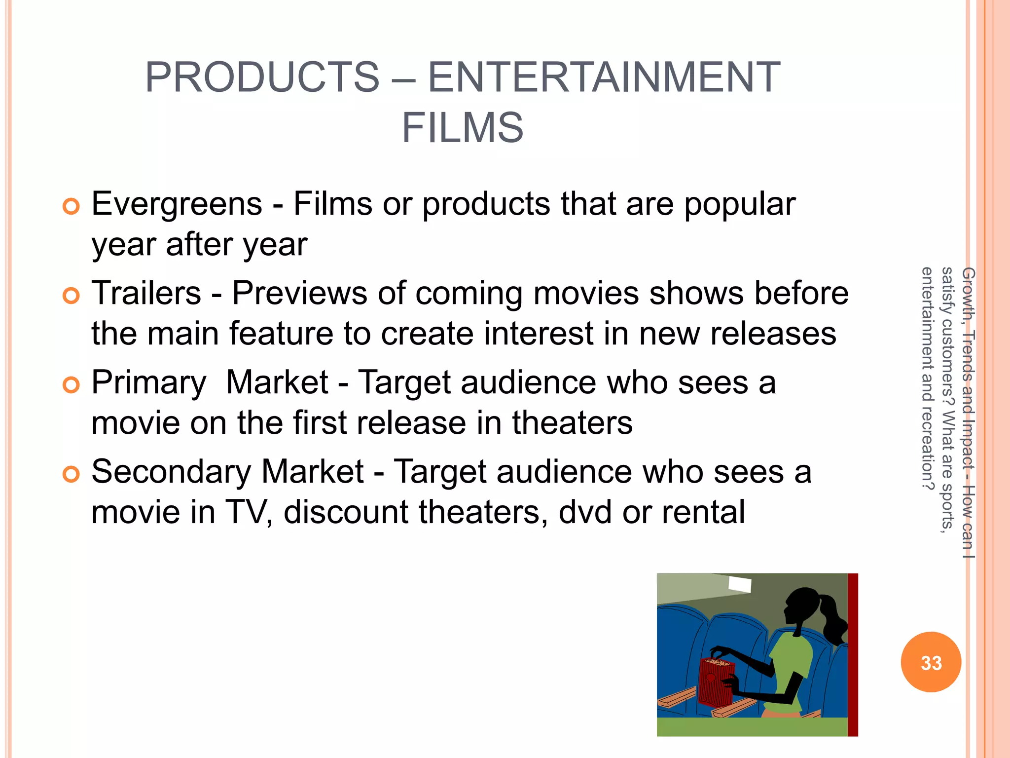 PRODUCTS – ENTERTAINMENT
              FILMS
 Evergreens - Films or products that are popular
  year after year




                                                        entertainment and recreation?
                                                        satisfy customers? What are sports,
                                                        Growth, Trends and Impact - How can I
 Trailers - Previews of coming movies shows before
  the main feature to create interest in new releases
 Primary Market - Target audience who sees a
  movie on the first release in theaters
 Secondary Market - Target audience who sees a
  movie in TV, discount theaters, dvd or rental



                                                         33
 