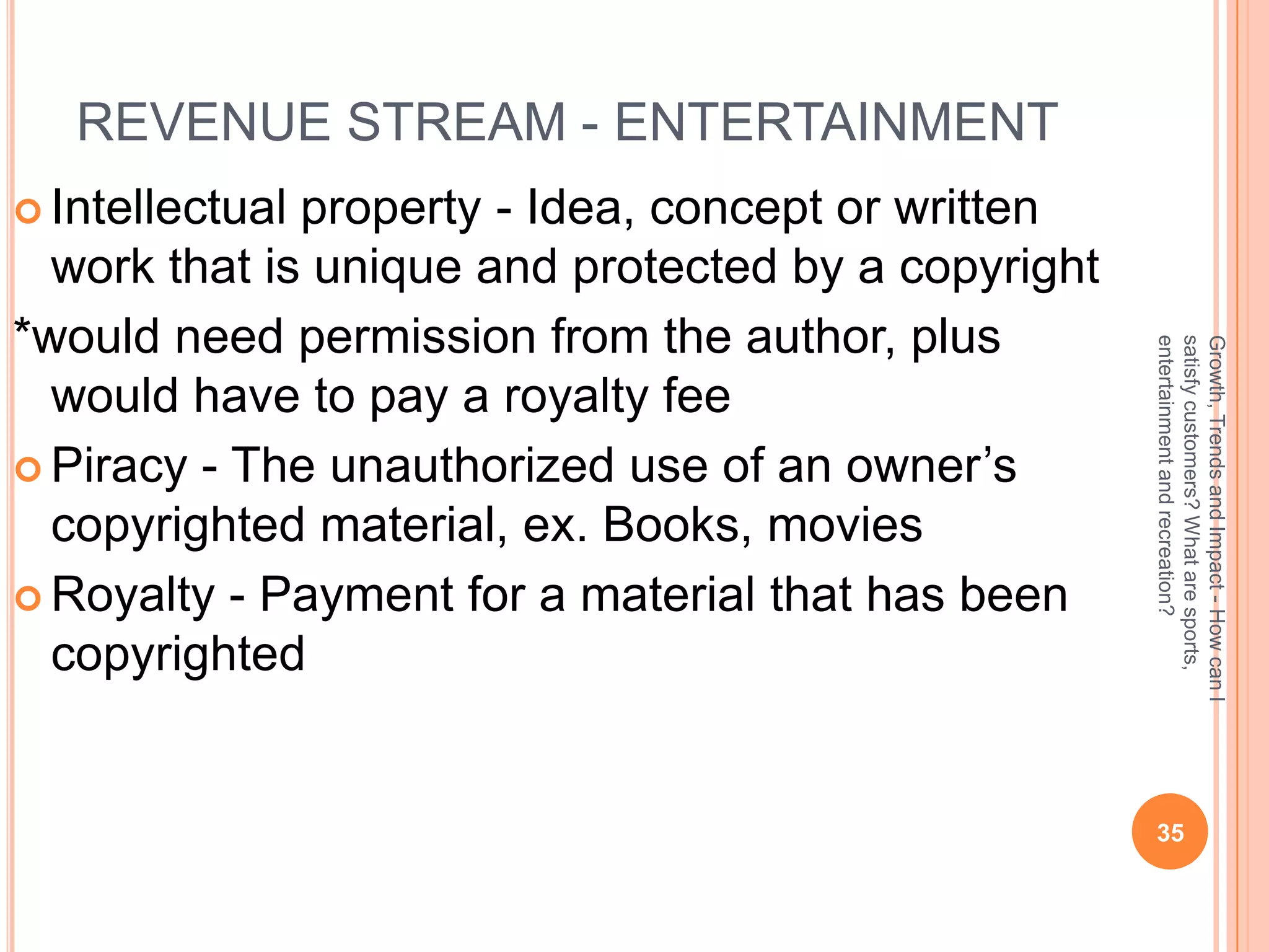 REVENUE STREAM - ENTERTAINMENT
 Intellectualproperty - Idea, concept or written
  work that is unique and protected by a copyright
*would need permission from the author, plus




                                                     entertainment and recreation?
                                                     satisfy customers? What are sports,
                                                     Growth, Trends and Impact - How can I
  would have to pay a royalty fee
 Piracy - The unauthorized use of an owner’s
  copyrighted material, ex. Books, movies
 Royalty - Payment for a material that has been
  copyrighted


                                                      35
 