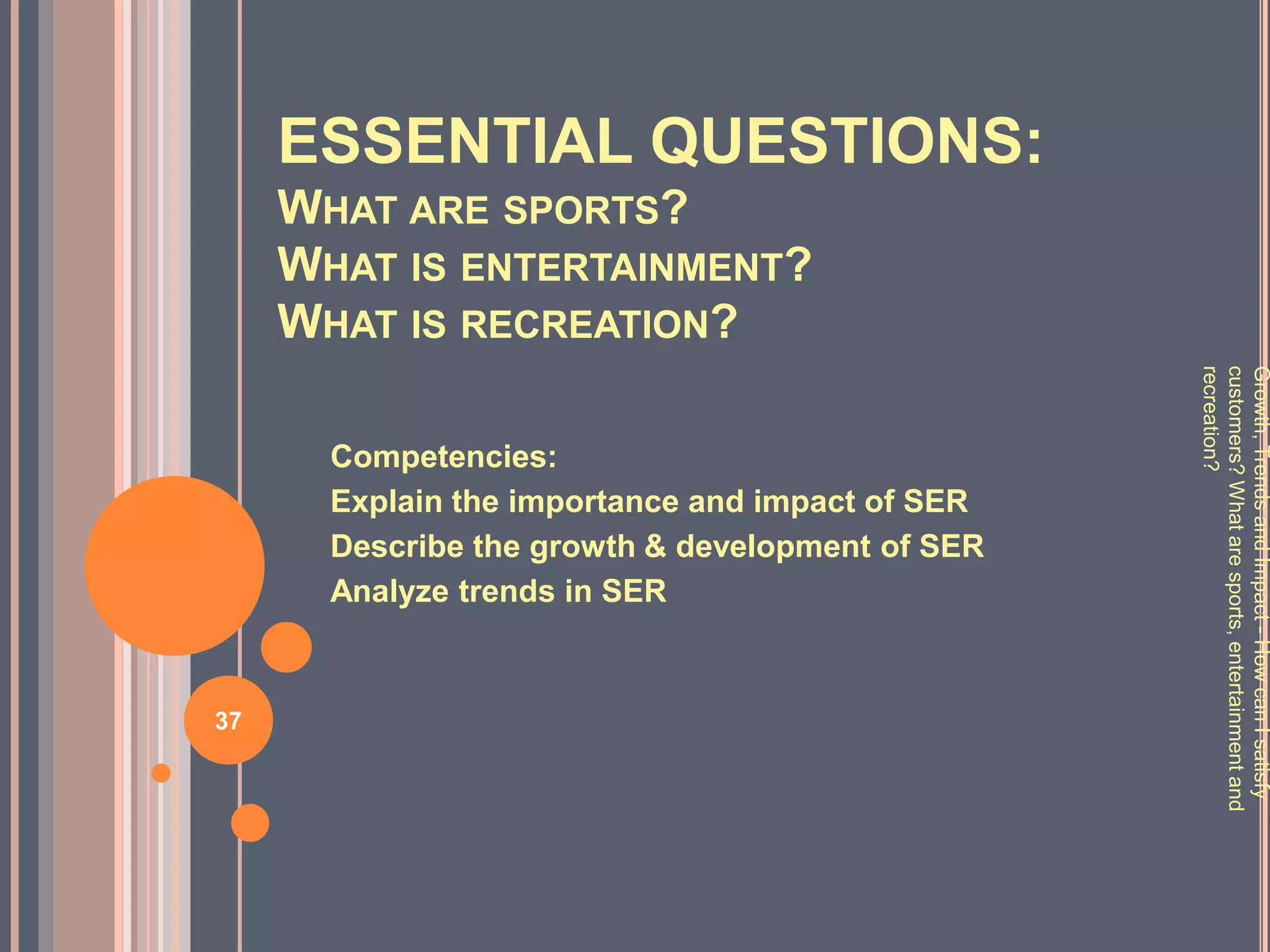 ESSENTIAL QUESTIONS:
     WHAT ARE SPORTS?
     WHAT IS ENTERTAINMENT?
     WHAT IS RECREATION?




                                                  recreation?
                                                  customers? What are sports, entertainment and
                                                  Growth, Trends and Impact - How can I satisfy
       Competencies:
       Explain the importance and impact of SER
       Describe the growth & development of SER
       Analyze trends in SER



37
 