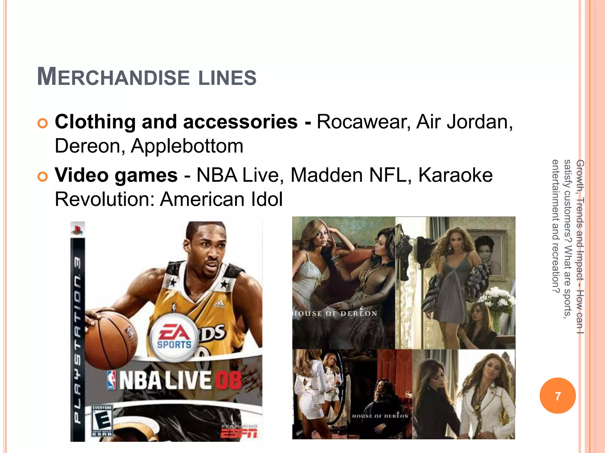 MERCHANDISE LINES
 Clothing and accessories - Rocawear, Air Jordan,
  Dereon, Applebottom




                                                     entertainment and recreation?
                                                     satisfy customers? What are sports,
                                                     Growth, Trends and Impact - How can I
 Video games - NBA Live, Madden NFL, Karaoke
  Revolution: American Idol




                                                         7
 