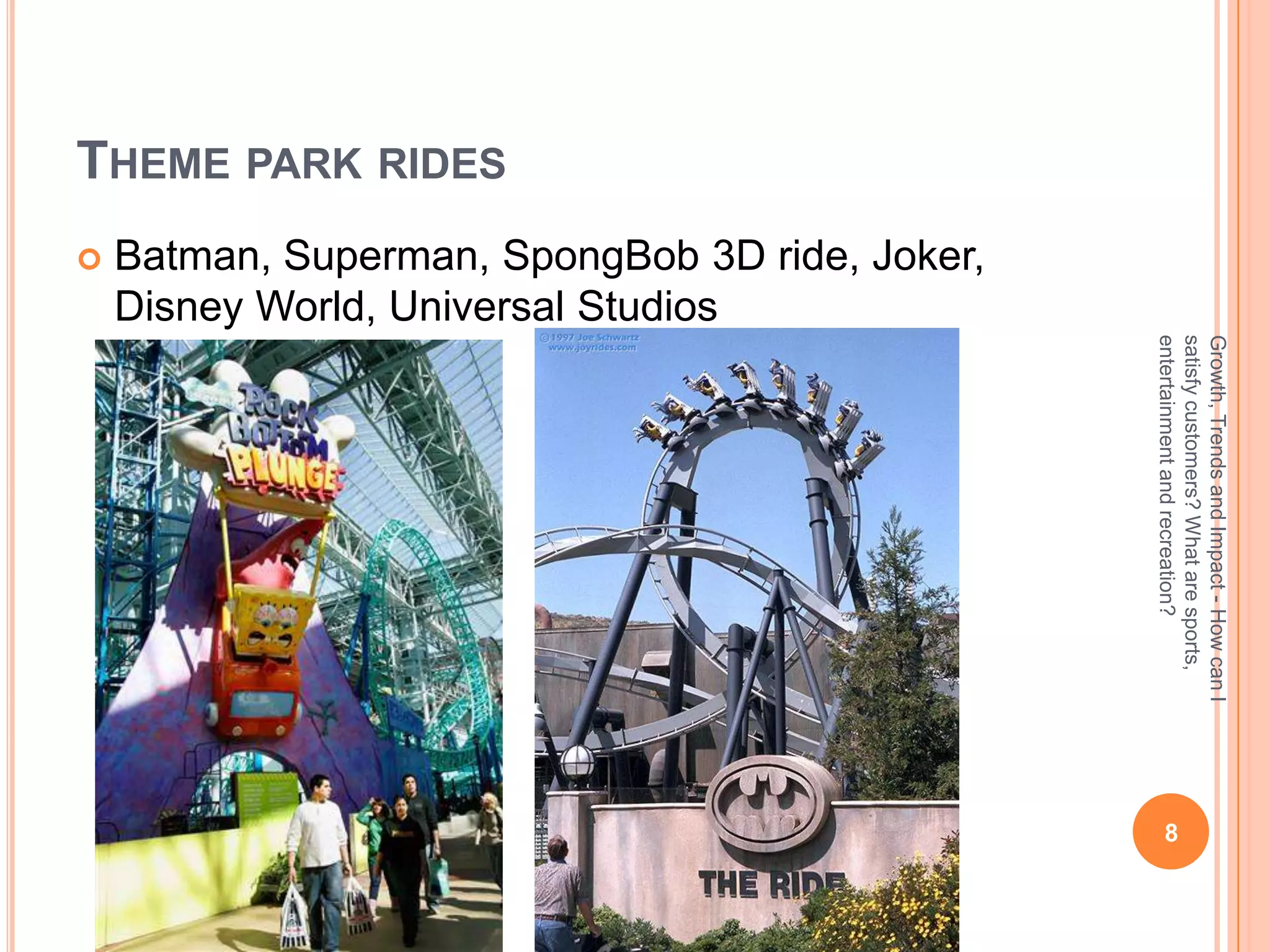 Growth, Trends and Impact - How can I
                                                                satisfy customers? What are sports,
                                                                                                        8




                                                                entertainment and recreation?
                   Batman, Superman, SpongBob 3D ride, Joker,
                   Disney World, Universal Studios
THEME PARK RIDES
                    
 