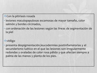 Con la pitiriasis rosada
• lesiones maculopapulosas escamosas de mayor tamaño, color
salmón y bordes circinados,
• con ordenación de las lesiones según las líneas de segmentación de
la piel
vitíligo
• presenta despigmentación,leucodermias postinflamatorias y el
secundarismo luético en el que las lesiones son irregularmente
redondas y ovaladas de color rosa pálido y que afectan siempre a
palma de las manos y planta de los pies.

 