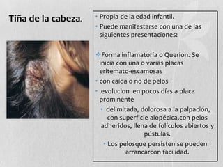 Tiña de la cabeza.

• Propia de la edad infantil.
• Puede manifestarse con una de las
siguientes presentaciones:
Forma inflamatoria o Querion. Se
inicia con una o varias placas
eritemato-escamosas
• con caída o no de pelos
• evolucion en pocos días a placa
prominente
• delimitada, dolorosa a la palpación,
con superficie alopécica,con pelos
adheridos, llena de folículos abiertos y
pústulas.
• Los pelosque persisten se pueden
arrancarcon facilidad.

 