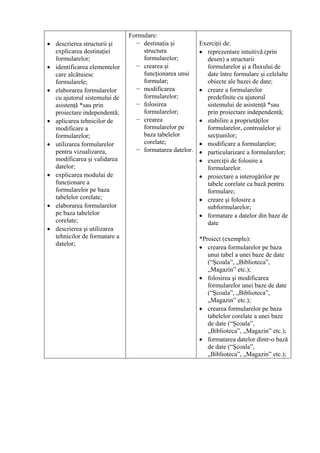 Formulare:
• descrierea structurii şi      − destinaţia şi         Exerciţii de:
  explicarea destinaţiei          structura             • reprezentare intuitivă (prin
  formularelor;                   formularelor;           desen) a structurii
• identificarea elementelor     − crearea şi              formularelor şi a fluxului de
  care alcătuiesc                 funcţionarea unui       date între formulare şi celelalte
  formularele;                    formular;               obiecte ale bazei de date;
• elaborarea formularelor       − modificarea           • creare a formularelor
  cu ajutorul sistemului de       formularelor;           predefinite cu ajutorul
  asistenţă *sau prin           − folosirea               sistemului de asistenţă *sau
  proiectare independentă;        formularelor;           prin proiectare independentă;
• aplicarea tehnicilor de       − crearea               • stabilire a proprietăţilor
  modificare a                    formularelor pe         formularelor, controalelor şi
  formularelor;                   baza tabelelor          secţiunilor;
• utilizarea formularelor         corelate;             • modificare a formularelor;
  pentru vizualizarea,          − formatarea datelor.   • particularizare a formularelor;
  modificarea şi validarea                              • exerciţii de folosire a
  datelor;                                                formularelor.
• explicarea modului de                                 • proiectare a interogărilor pe
  funcţionare a                                           tabele corelate ca bază pentru
  formularelor pe baza                                    formulare;
  tabelelor corelate;                                   • creare şi folosire a
• elaborarea formularelor                                 subformularelor;
  pe baza tabelelor                                     • formatare a datelor din baze de
  corelate;                                               date
• descrierea şi utilizarea
  tehnicilor de formatare a                             *Proiect (exemplu):
  datelor;
                                                        • crearea formularelor pe baza
                                                           unui tabel a unei baze de date
                                                           (“Şcoala”, „Biblioteca”,
                                                           „Magazin” etc.);
                                                        • folosirea şi modificarea
                                                           formularelor unei baze de date
                                                           (“Şcoala”, „Biblioteca”,
                                                           „Magazin” etc.);
                                                        • crearea formularelor pe baza
                                                           tabelelor corelate a unei baze
                                                           de date (“Şcoala”,
                                                           „Biblioteca”, „Magazin” etc.);
                                                        • formatarea datelor dintr-o bază
                                                           de date (“Şcoala”,
                                                           „Biblioteca”, „Magazin” etc.);
 