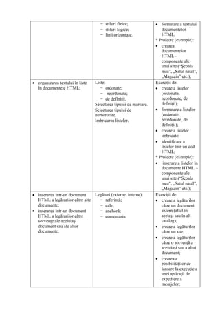 − stiluri fizice;              • formatare a textului
                                    − stiluri logice;                 documentelor
                                    − linii orizontale.               HTML;
                                                                   * Proiecte (exemple):
                                                                   • crearea
                                                                      documentelor
                                                                      HTML –
                                                                      componente ale
                                                                      unui site (“Şcoala
                                                                      mea”, „Satul natal”,
                                                                      „Magazin” etc.);
• organizarea textului în liste   Liste:                           Exerciţii de:
  în documentele HTML;               − ordonate;                   • creare a listelor
                                     − neordonate;                    (ordonate,
                                     − de definiţii.                  neordonate, de
                                  Selectarea tipului de marcare.      definiţii);
                                  Selectarea tipului de            • formatare a listelor
                                  numerotare.                         (ordonate,
                                  Imbricarea listelor.                neordonate, de
                                                                      definiţii);
                                                                   • creare a listelor
                                                                      imbricate;
                                                                   • identificare a
                                                                      listelor într-un cod
                                                                      HTML;
                                                                   * Proiecte (exemple):
                                                                   • inserare a listelor în
                                                                      documente HTML –
                                                                      componente ale
                                                                      unui site (“Şcoala
                                                                      mea”, „Satul natal”,
                                                                      „Magazin” etc.);
• inserarea într-un document    Legături (externe, interne):       Exerciţii de:
  HTML a legăturilor către alte   − referinţă;                     • creare a legăturilor
  documente;                      − cale;                             către un document
• inserarea într-un document      − anchoră;                          extern (aflat în
  HTML a legăturilor către        − comentariu.                       acelaşi sau în alt
  secvenţe ale aceluiaşi                                              catalog);
  document sau ale altor                                           • creare a legăturilor
  documente;                                                          către un site;
                                                                   • creare a legăturilor
                                                                      către o secvenţă a
                                                                      aceluiaşi sau a altui
                                                                      document;
                                                                   • crearea a
                                                                      posibilităţilor de
                                                                      lansare la execuţie a
                                                                      unei aplicaţii de
                                                                      expediere a
                                                                      mesajelor;
 