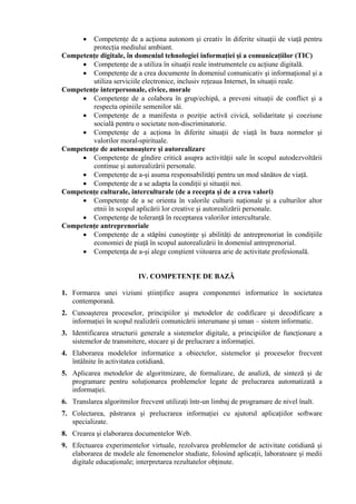 •Competenţe de a acţiona autonom şi creativ în diferite situaţii de viaţă pentru
        protecţia mediului ambiant.
Competenţe digitale, în domeniul tehnologiei informaţiei şi a comunicaţiilor (TIC)
     • Competenţe de a utiliza în situaţii reale instrumentele cu acţiune digitală.
     • Competenţe de a crea documente în domeniul comunicativ şi informaţional şi a
        utiliza serviciile electronice, inclusiv reţeaua Internet, în situaţii reale.
Competenţe interpersonale, civice, morale
     • Competenţe de a colabora în grup/echipă, a preveni situaţii de conflict şi a
        respecta opiniile semenilor săi.
     • Competenţe de a manifesta o poziţie activă civică, solidaritate şi coeziune
        socială pentru o societate non-discriminatorie.
     • Competenţe de a acţiona în diferite situaţii de viaţă în baza normelor şi
        valorilor moral-spirituale.
Competenţe de autocunoaştere şi autorealizare
     • Competenţe de gîndire critică asupra activităţii sale în scopul autodezvoltării
        continue şi autorealizării personale.
     • Competenţe de a-şi asuma responsabilităţi pentru un mod sănătos de viaţă.
     • Competenţe de a se adapta la condiţii şi situaţii noi.
Competenţe culturale, interculturale (de a recepta şi de a crea valori)
     • Competenţe de a se orienta în valorile culturii naţionale şi a culturilor altor
        etnii în scopul aplicării lor creative şi autorealizării personale.
     • Competenţe de toleranţă în receptarea valorilor interculturale.
Competenţe antreprenoriale
     • Competenţe de a stăpîni cunoştinţe şi abilităţi de antreprenoriat în condiţiile
        economiei de piaţă în scopul autorealizării în domeniul antreprenorial.
     • Competenţa de a-şi alege conştient viitoarea arie de activitate profesională.


                           IV. COMPETENŢE DE BAZĂ

1. Formarea unei viziuni ştiinţifice asupra componentei informatice în societatea
   contemporană.
2. Cunoaşterea proceselor, principiilor şi metodelor de codificare şi decodificare a
   informaţiei în scopul realizării comunicării interumane şi uman – sistem informatic.
3. Identificarea structurii generale a sistemelor digitale, a principiilor de funcţionare a
   sistemelor de transmitere, stocare şi de prelucrare a informaţiei.
4. Elaborarea modelelor informatice a obiectelor, sistemelor şi proceselor frecvent
   întâlnite în activitatea cotidiană.
5. Aplicarea metodelor de algoritmizare, de formalizare, de analiză, de sinteză şi de
   programare pentru soluţionarea problemelor legate de prelucrarea automatizată a
   informaţiei.
6. Translarea algoritmilor frecvent utilizaţi într-un limbaj de programare de nivel înalt.
7. Colectarea, păstrarea şi prelucrarea informaţiei cu ajutorul aplicaţiilor software
   specializate.
8. Crearea şi elaborarea documentelor Web.
9. Efectuarea experimentelor virtuale, rezolvarea problemelor de activitate cotidiană şi
   elaborarea de modele ale fenomenelor studiate, folosind aplicaţii, laboratoare şi medii
   digitale educaţionale; interpretarea rezultatelor obţinute.
 