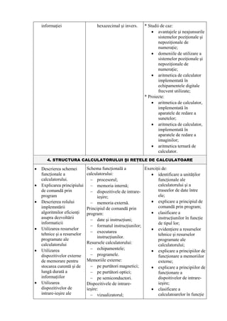 informaţiei                    hexazecimal şi invers.   * Studii de caz:
                                                                • avantajele şi neajunsurile
                                                                   sistemelor poziţionale şi
                                                                   nepoziţionale de
                                                                   numeraţie;
                                                                • domeniile de utilizare a
                                                                   sistemelor poziţionale şi
                                                                   nepoziţionale de
                                                                   numeraţie;
                                                                • aritmetica de calculator
                                                                   implementată în
                                                                   echipamentele digitale
                                                                   frecvent utilizate;
                                                            * Proiecte:
                                                                • aritmetica de calculator,
                                                                   implementată în
                                                                   aparatele de redare a
                                                                   sunetelor;
                                                                • aritmetica de calculator,
                                                                   implementată în
                                                                   aparatele de redare a
                                                                   imaginilor;
                                                                • aritmetica ternară de
                                                                   calculator.
       4. STRUCTURA CALCULATORULUI ŞI REŢELE DE CALCULATOARE

•   Descrierea schemei        Schema funcţională a          Exerciţii de:
    funcţionale a             calculatorului:                  • identificare a unităţilor
    calculatorului.             − procesorul;                      funcţionale ale
•   Explicarea principiului     − memoria internă;                 calculatorului şi a
    de comandă prin             − dispozitivele de intrare-        traseelor de date între
    program                         ieşire;                        ele;
•   Descrierea rolului          − memoria externă.             • explicare a principiul de
    implemntării              Principiul de comandă prin           comandă prin program;
    algoritmilor eficienţi    program:                         • clasificare a
    asupra dezvoltării          − date şi instrucţiuni;            instrucţiunilor în funcţie
    informaticii                                                   de tipul lor;
                                − formatul instrucţiunilor;
•   Utilizarea resurselor                                      • evidenţiere a resurselor
                                − executarea
    tehnice şi a resurselor                                        tehnice şi resurselor
                                    instrucţiunilor.
    programate ale                                                 programate ale
    calculatorului            Resursele calculatorului:
                                                                   calculatorului;
•                               − echipamentele;
    Utilizarea                                                 • explicare a principiilor de
    dispozitivelor externe      − programele.                      funcţionare a memoriilor
    de memorare pentru        Memoriile externe:                   externe;
    stocarea curentă şi de      − pe purtători magnetici;      • explicare a principiilor de
    lungă durată a              − pe purtători optici;             funcţionare a
    informaţiilor               − pe semiconductori.               dispoitivelor de intrare-
•   Utilizarea                Dispozitivele de intrare-            ieşire;
    dispozitivelor de         ieşire:                          • clasificare a
    intrare-ieşire ale          − vizualizatorul;                  calculatoarelor în funcţie
 
